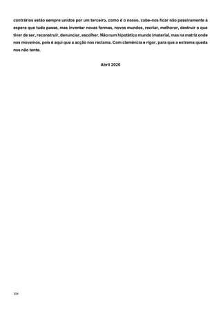 104
contrários estão sempre unidos por um terceiro, como é o nosso, cabe-nos ficar não passivamente à
espera que tudo passe, mas inventar novas formas, novos mundos, recriar, melhorar, destruir o que
tiver de ser, reconstruir, denunciar, escolher. Não num hipotético mundo imaterial, mas na matriz onde
nos movemos, pois é aqui que a acção nos reclama. Com clemência e rigor, para que a extrema queda
nos não tente.
Abril 2020
 