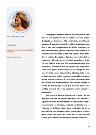 105
RITA SIMAS BONANÇA
CONTACTOS
https://www.facebook.com/groups/2205871
712828456/
rita.bonança@gmail.com
Começo por dizer que não vou escrever poesia, nem
falar de um acontecimento ou mesmo de uma notícia
divulgada nas televisões. Não vou inventar uma história
qualquer. O que me traz aqui é a história de vida da minha
filha, o meu bem mais precioso. Acreditem que este é um
desafio incalculável, porque falar dela implica mediar as
palavras que utilizamos e isso não é tarefa fácil, como
devem calcular. Começo por dizer que ela não é muito boa
a escrever. Dá muito erros, é melhor nas palavras ditas.
Ela tem dislexia e ter uma filha com dislexia não é uma
experiência traumática, mas em alguns casos pode até vir
a ser, tanto para a família como para a criança. No meu
caso foi uma bênção, mas com altos e baixos. Aliás, vocês
aí, deste lado, não podem imaginar o que ela já me ensinou
nestes anos de existência. É certo que a batalha tem sido
dura e será pela minha vida fora, pois existem sempre os
velhos do Restelo que acham que escrever bem é uma
aptidão primária, tal como respirar, comer, crescer e
reproduzir...
Ora, passo a explicar do que me orgulho: do seu
traquejo, que lhe dá alguma estaleca, para ensinar a
algumas “mentes desinformadas” que ser disléxico não é
propriamente ser atrasado, é apenas um desafio para a
vida; que ser disléxico há que estar confinado a dar erros
ortográficos, mas também muitos doutorados o fazem e
quem nunca deu erros não cuspa para o prato que vai
comer; que o assunto até se resolve com os corretores
 