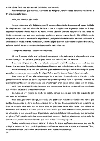 106
ortográficos. E que mal tem, eles servem é para isso mesmo!
Mas vamos lá ao que interessa. Ela chama-se Margarida, tem 14 anos e frequenta atualmente o
8.º ano de escolaridade.
Bom, vou começar pelo início...
Nasceu prematura, a 30 de janeiro, com 36 semanas de gestação. Apenas com 2 meses de idade
foi diagnosticada com uma displasia da anca, o que a obrigou a ser engessada como um frango
espalmado durante 40 dias. Até aos 12 meses teve de usar um aparelho nas pernas e aos 3 anos de
idade usou umas botas que eram unidas por uns ferros, que usava para dormir. Não foi fácil e neste
tempo tive de procurar os melhores especialistas, porque infelizmente na ilha estamos confinados a
uma realidade muito restrita. Nesta altura, a minha sogra foi quem cuidou dela enquanto trabalhava,
pois não podia ir para a creche com tanto apetrecho agarrado a ela.
O tempo foi passando e tudo se foi compondo...
Já com 6 anos de idade, apercebi-me de que alguma coisa estava mal e foi quando uma nova
história começou... Na verdade, parece que a minha vida tem sido feita de histórias.
O que me intrigava era o facto de ela não conseguir reter informação, não se lembrava das
letras e dos seus sons. Esquecia-se das coisas rapidamente, era muito distraída e ainda é, tal como eu.
Neste momento, mais uma vez, procurei quem estava em Portugal mais habilitado para poder
perceber o meu mundo e encontrei o Dr. Miguel Palha, que lhe diagnosticou défice de atenção.
Mais tarde, no 1.º ano, ela mal conseguia ler e escrever. Pronunciava tudo trocado, o mais
parecido com um baralho de letras. As pipocas de que tanto gostava eram as “pibocas”, as flores do
jardim eram as “folores” e a tartaruga da sala a “trataruga”. Eram trocas e mais trocas sem fim à vista.
No 2.º ano, por exemplo, não conseguia ler a palavra água. Será que podem calcular a confusão
que tudo isto causava na vida desta criança?
Bom, depois teve mesmo de mudar de escola, porque parecia que tinha sido esquecida, por
não saber ler e escrever.
Mais tarde, já no novo colégio, encontrou uma professora fantástica, chamada Ana Forte, que
cuidou dela, ensinou-a a ler e até lhe comprava livros. Sei que dispensava sempre um tempinho no
final do dia para estar com ela. Os livros eram de princesas, fadas, com capas rosa, cheios de
brilhantes, como todas as meninas gostam. Recordo-me de que tinha testes diferentes, com tamanho
da letra maior e com uma estrutura diferenciada, usufruía de leitura individualizada, com perguntas
do género V e F, escolha múltipla e preenchimento de lacunas... Na altura, ela não percebia a razão de
ser diferente, mas neste momento sabe que o que foi feito teve um propósito.
Porém, um dia, sem ninguém esperar, já ela no 3.º ano, a professora Ana optou por sair do
colégio e passou o 4.º ano com três professoras diferentes, sendo que a última, a professora Tânia,
fez com ela também um trabalho extraordinário. Ela é nossa amiga até hoje.
 