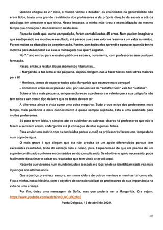 107
Quando chegou ao 2.º ciclo, o mundo voltou a desabar, os enunciados na generalidade não
eram lidos, havia uma grande resistência dos professores e da própria direção da escola e até da
psicóloga em perceber o que tinha. Nesse impasse, a minha mãe tirou a especialização ao mesmo
tempo que começou o doutoramento nesta área.
Recordo ainda que, numa composição, foram contabilizados 45 erros. Nem podem imaginar o
que senti quando me mostrou o resultado, até parece que o seu valor se resumia a um valor numérico.
Foram muitas as situações de desorientação. Porém, com todas elas aprendi e agora sei que não tenho
motivos para desesperar e é essa a mensagem que quero registar.
No 7.º ano entrou para o ensino público e esbarra, novamente, com professores sem qualquer
formação.
Passo, então, a relatar alguns momentos hilariantes...
– Margarida, a tua letra é tão pequena, depois obrigam-nos a fazer testes com letras maiores
para ti!
– Meninos, temos de esperar todos pela Margarida que escreve mais devagar!
– Cometeste erros na expressão oral, por isso em vez de “satisfaz bem” vais ter “satisfaz”.
Sobre a letra mais pequena, sei que esclareceu a professora e referiu que a sua caligrafia não
tem nada a ver com o tipo de letra que os testes devem ter.
A diferença ainda é vista como uma coisa negativa. Tudo o que exige dos professores mais
tempo, mais paciência e mais conhecimento é quase sempre rejeitado. Esta é uma realidade para
muitos professores.
Só para terem ideia, o simples ato de sublinhar as palavras-chaves há professores que não o
fazem e se fazem erram, a Margarida até já consegue detetar algumas falhas.
Para enviar uma matriz com os conteúdos para o e-mail, os professores fazem uma tempestade
num copo de água.
O mais grave é que alegam que ela não precisa de um apoio diferenciado porque tem
excelentes resultados, fruto do esforço dela e nosso, pais. Esquecem-se de que ela precisa de um
suporte continuado conforme os conteúdos se vão complicando. Se não tiver o apoio necessário, pode
facilmente desanimar e baixar os resultados que tem vindo a ter até aqui.
Recordo que vivemos num mundo injusto e a escola é o local onde se identificam cada vez mais
injustiças nos últimos anos.
Que a justiça prevaleça sempre, em nome dela e de outros meninos e meninas tal como ela.
Fica a minha, nossa história, com o objetivo de consciencializar os professores da sua importância na
vida de uma criança.
Por fim, deixo uma mensagem da Sofia, mas que poderia ser a Margarida. Ora vejam:
https://www.youtube.com/watch?v=0LwCLPQzhqE
Ponta Delgada, 16 de abril de 2020.
 