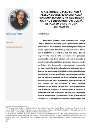 108
13
Professora titular do Centro de Educação da Universidade Federal do Espírito Santo, vinculada ao Departamento de
Teorias do Ensino e Práticas Educacionais e credenciada ao Programa de Pós-Graduação em Educação da referida
universidade, na linha de Educação Especial e Processos Inclusivos.
14
Desde 31 de dezembro de 2019, diversos países vêm registrando casos de uma doença infecciosa causada pelo
surgimento de um novo coronavírus, que recebeu o nome técnico de covid-19, matou milhares de pessoas na China e se
espalhou pelos cinco continentes. A OMS caracterizou a doença como uma pandemia (ESTADO DE MINAS NACIONAL,
2020).
O ATENDIMENTO PELO ESTADO À
PESSOA COM DEFICIÊNCIA FACE À
PANDEMIA DO COVID-19- SEM DEIXAR
CAIR NO ESQUECIMENTO O QUE JÁ
ESTAVA EM DISPUTA: UMA
ENTREVISTA
SONIA LOPES VICTOR13
CONTACTO
sonialopesvictor@gmail.com
APRESENTAÇÃO
Este texto apresenta uma entrevista com Cinthya
Campos de Oliveira Mascena e tem o propósito de trazer à
baila questões atuais sobre o atendimento promovido pelo
Estado à pessoa com deficiência, particularmente no Brasil,
face à pandemia do covid-1914
, mas sem deixar cair no
esquecimento o que já vinha sendo demandado para esse
atendimento antes desta situação extrema. A intenção é
contribuir com algumas ideias gerais que possam permitir
aos leitores e/ou interlocutores compreender o momento
em toda a sua historicidade. Para tanto, o texto se divide em
duas partes: a primeira é dedicada à contextualização desse
atendimento, situando a política de atendimento ao público-
alvo da educação especial no Brasil, reflexões sobre as
disputas políticas, sobre a defesa dos direitos sociais e da
vida humana na sua totalidade e sobre políticas
emergenciais no âmbito da educação / educação especial
face à referida pandemia. A segunda parte é dedicada à
entrevista com uma profissional da educação / educação
especial do estado do Espírito Santo – Brasil, que reúne em
seu perfil não só a sua profissão no campo da Educação, mas
 