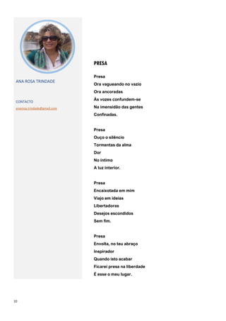 10
PRESA
ANA ROSA TRINDADE
CONTACTO
anarosa.trindade@gmail.com
Presa
Ora vagueando no vazio
Ora ancoradas
Às vozes confundem-se
Na imensidão das gentes
Confinadas.
Presa
Ouço o silêncio
Tormentas da alma
Dor
No íntimo
A luz interior.
Presa
Encaixotada em mim
Viajo em ideias
Libertadoras
Desejos escondidos
Sem fim.
Presa
Envolta, no teu abraço
Inspirador
Quando isto acabar
Ficarei presa na liberdade
É esse o meu lugar.
 