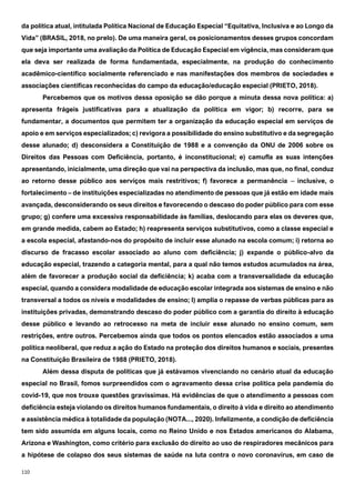 110
da política atual, intitulada Política Nacional de Educação Especial “Equitativa, Inclusiva e ao Longo da
Vida” (BRASIL, 2018, no prelo). De uma maneira geral, os posicionamentos desses grupos concordam
que seja importante uma avaliação da Política de Educação Especial em vigência, mas consideram que
ela deva ser realizada de forma fundamentada, especialmente, na produção do conhecimento
acadêmico-científico socialmente referenciado e nas manifestações dos membros de sociedades e
associações científicas reconhecidas do campo da educação/educação especial (PRIETO, 2018).
Percebemos que os motivos dessa oposição se dão porque a minuta dessa nova política: a)
apresenta frágeis justificativas para a atualização da política em vigor; b) recorre, para se
fundamentar, a documentos que permitem ter a organização da educação especial em serviços de
apoio e em serviços especializados; c) revigora a possibilidade do ensino substitutivo e da segregação
desse alunado; d) desconsidera a Constituição de 1988 e a convenção da ONU de 2006 sobre os
Direitos das Pessoas com Deficiência, portanto, é inconstitucional; e) camufla as suas intenções
apresentando, inicialmente, uma direção que vai na perspectiva da inclusão, mas que, no final, conduz
ao retorno desse público aos serviços mais restritivos; f) favorece a permanência ‒ inclusive, o
fortalecimento – de instituições especializadas no atendimento de pessoas que já estão em idade mais
avançada, desconsiderando os seus direitos e favorecendo o descaso do poder público para com esse
grupo; g) confere uma excessiva responsabilidade às famílias, deslocando para elas os deveres que,
em grande medida, cabem ao Estado; h) reapresenta serviços substitutivos, como a classe especial e
a escola especial, afastando-nos do propósito de incluir esse alunado na escola comum; i) retorna ao
discurso de fracasso escolar associado ao aluno com deficiência; j) expande o público-alvo da
educação especial, trazendo a categoria mental, para a qual não temos estudos acumulados na área,
além de favorecer a produção social da deficiência; k) acaba com a transversalidade da educação
especial, quando a considera modalidade de educação escolar integrada aos sistemas de ensino e não
transversal a todos os níveis e modalidades de ensino; l) amplia o repasse de verbas públicas para as
instituições privadas, demonstrando descaso do poder público com a garantia do direito à educação
desse público e levando ao retrocesso na meta de incluir esse alunado no ensino comum, sem
restrições, entre outros. Percebemos ainda que todos os pontos elencados estão associados a uma
política neoliberal, que reduz a ação do Estado na proteção dos direitos humanos e sociais, presentes
na Constituição Brasileira de 1988 (PRIETO, 2018).
Além dessa disputa de políticas que já estávamos vivenciando no cenário atual da educação
especial no Brasil, fomos surpreendidos com o agravamento dessa crise política pela pandemia do
covid-19, que nos trouxe questões gravíssimas. Há evidências de que o atendimento a pessoas com
deficiência esteja violando os direitos humanos fundamentais, o direito à vida e direito ao atendimento
e assistência médica à totalidade da população (NOTA..., 2020). Infelizmente, a condição de deficiência
tem sido assumida em alguns locais, como no Reino Unido e nos Estados americanos do Alabama,
Arizona e Washington, como critério para exclusão do direito ao uso de respiradores mecânicos para
a hipótese de colapso dos seus sistemas de saúde na luta contra o novo coronavírus, em caso de
 