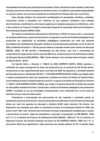 111
necessidade de escolha para priorização de pacientes. Então, precisamos trazer também à baila essa
situação, pois ela nos revela os ataques aos direitos sociais, na medida em que propõe desigualdades
no acesso à saúde e aos recursos necessários ao tratamento de infecção pelo novo coronavírus.
Essa situação também tem promovido manifestações de associações científicas, entidades,
movimentos sociais e sociedade civil contrários ao que podemos considerar como atitudes
discriminatórias, classificatória e até mesmo eugênicas em relação às pessoas com deficiência, como
a dos membros do Grupo de Trabalho de Educação Especial da Associação Nacional de Pesquisa e
Pós-Graduação (Anped) (ANPED, 2020).
No campo do atendimento educacional no Brasil face à COVID-19, temos visto o crescimento
de medidas políticas que, quase exclusivamente, se organizam a partir de atividades pedagógicas não
presenciais em substituição às atividades pedagógicas presenciais por meio dos aparatos
tecnológicos da modalidade de educação a distância, incentivadas pela publicação, em 01 de abril de
2020, da Medida Provisória n.º 934 do governo federal e assinado também pelo ministro da educação
(BRASIL, 2020). Tal MP permite a flexibilização de dias letivos, mas com a necessidade de
cumprimento da carga horária mínima anual de 800 horas, conforme prevê a Lei de Diretrizes e Bases
da Educação Nacional (LDB) (BRASIL, 1996). Vamos destacar como exemplo dessa situação o estado
do Espírito Santo – Brasil.
No Espírito Santo, o Decreto n.º 4606-R de 2020 (ESPÍRITO SANTO, 2020c) autorizou a
instituição de regime emergencial de aulas não presenciais por um período de até 30 dias letivos,
consecutivos ou não, especificamente para o ano letivo de 2020. Na sequência, o Conselho Estadual
de Educação aprovou a Resolução CEE-ES n.º 5.447/2020 (ESPÍRITO SANTO, 2020a), que dispõe sobre
o regime emergencial de aulas não presenciais no Sistema de Ensino do Estado do Espírito Santo,
como medida preventiva à disseminação do covid-19, e o governo do estado do ES publicou a Portaria
n.º 048-R, 1/4/20 (ESPÍRITO SANTO, 2020d), que institui o Programa EscoLAR no âmbito das escolas
da rede pública estadual de ensino, incentivando a oferta de atividades pedagógicas não presenciais
(APNP), vinculadas ao uso de tecnologias computacionais, como videoaulas por via de canais de
televisão e/ou por meio de redes sociais.
Entendemos a preocupação dos governantes em dar respostas à sociedade quanto ao
atendimento educacional de alunos e alunas matriculados nos diferentes níveis de ensino da educação
básica por meio dos aparatos da educação a distância (EAD) neste momento. No entanto, nos
deparamos com situações que estão na contramão do texto da Constituição Federal de 1988, que
prevê, no art.º 206, I, que “O ensino será ministrado com base na igualdade de condições para o acesso
e permanência na escola”. Dada sua importância, o princípio é reproduzido na LDB (BRASIL, 1996)
(art.º 3.º, I), no Estatuto da Criança e do Adolescente (ECA) (BRASIL, 1990) (art.º 53, I) e inclusive no
Regimento Comum das Escolas Estaduais de Ensino do ES (ESPÍRITO SANTO, 1990) (art.º 8.º, I),
documento oficial que regulamenta a ação educativa nas escolas públicas do ES. O sentido desse
 