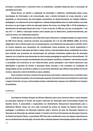 112
princípio é proporcionar a isonomia entre os estudantes, condição essencial para a promoção da
equidade entre eles.
Dessa forma, ao admitir a realização de atividades a distância, mediatizadas pelas novas
tecnologias da informação e da comunicação, sem a devida formação do corpo docente e sem
igualdade no fornecimento das tecnologias necessárias ao desenvolvimento do trabalho didático-
pedagógico, os sistemas de ensino legitimam a abissal desigualdade entre as redes pública e privada
de ensino no que tange à oferta da educação básica. No inciso I do Artigo 208, a CF 88 estabelece o
atendimento da educação básica dos 4 aos 17 anos na escola. A LDB, por sua vez, no parágrafo 1.º de
seu Art.º 1.º, define a educação escolar como aquela que se desenvolve, predominantemente, por
meio do ensino, em instituições próprias.
A EAD tem sido oferecida como alternativa para solucionar a obrigatoriedade da carga horária
de 800 horas letivas, conforme previsto nos parágrafos 24 e 31 da LDB (BRASIL,1996), de forma
aligeirada e sem a interlocução com os pesquisadores, os profissionais da educação e a família. Entre
os muitos aspectos que necessitam ser considerados nessa proposta, por serem prejudiciais à
garantia do direito à educação de todos e todas, temos a impropriedade dessa modalidade de ensino
para atender aos processos de escolarização de todos(as) estudantes público-alvo da educação
especial, em virtude de suas demandas de intervenções pedagógicas específicas e diversificadas. Tal
fato também tem provocado manifestações de associações científicas, entidades, movimentos sociais
e sociedade civil contrários ao uso indiscriminado, pouco planejado e até mesmo desumano que
desrespeita a garantia do direito à educação desse alunado e não considera as condições de
desigualdade social, econômica, política e as barreiras atitudinais que afetam esse público de forma
incisiva, deixando à mercê da família os seus cuidados.
Esse contexto nos levou a buscar formas de atuar para trazer o assunto à tona e contribuir para
garantir os direitos do público-alvo da educação especial. Uma das formas encontradas foi a entrevista
a seguir transcrita, em que a entrevistada analisa o atendimento à pessoa com deficiência em tempos
de pandemia.
ENTREVISTA
Convidamos Cinthya Campos de Oliveira Mascena para uma conversa sobre a atual situação
da educação especial no Brasil. Ela possui mestrado em Educação pela Universidade Federal do
Espírito Santo. É psicanalista e especialista em Atendimento Educacional Especializado para a
Deficiência Mental. Atuou em uma rede municipal de ensino do estado do Espírito Santo como
pedagoga e professora da Educação Especial. Hoje é técnica da área de Educação Especial na
Secretaria de Educação do referido estado. É membro do Fórum Permanente de Educação Inclusiva
do Estado do Espírito Santo, o qual desde 1997 tem sido considerado como um espaço importante em
que os profissionais da educação, de áreas afins e demais pessoas interessadas podem discutir sobre
 