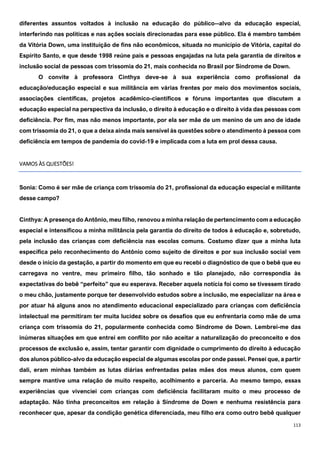 113
diferentes assuntos voltados à inclusão na educação do público--alvo da educação especial,
interferindo nas políticas e nas ações sociais direcionadas para esse público. Ela é membro também
da Vitória Down, uma instituição de fins não econômicos, situada no município de Vitória, capital do
Espírito Santo, e que desde 1998 reúne pais e pessoas engajadas na luta pela garantia de direitos e
inclusão social de pessoas com trissomia do 21, mais conhecida no Brasil por Síndrome de Down.
O convite à professora Cinthya deve-se à sua experiência como profissional da
educação/educação especial e sua militância em várias frentes por meio dos movimentos sociais,
associações científicas, projetos acadêmico-científicos e fóruns importantes que discutem a
educação especial na perspectiva da inclusão, o direito à educação e o direito à vida das pessoas com
deficiência. Por fim, mas não menos importante, por ela ser mãe de um menino de um ano de idade
com trissomia do 21, o que a deixa ainda mais sensível às questões sobre o atendimento à pessoa com
deficiência em tempos de pandemia do covid-19 e implicada com a luta em prol dessa causa.
VAMOS ÀS QUESTÕES!
Sonia: Como é ser mãe de criança com trissomia do 21, profissional da educação especial e militante
desse campo?
Cinthya: A presença do Antônio, meu filho, renovou a minha relação de pertencimento com a educação
especial e intensificou a minha militância pela garantia do direito de todos à educação e, sobretudo,
pela inclusão das crianças com deficiência nas escolas comuns. Costumo dizer que a minha luta
específica pelo reconhecimento do Antônio como sujeito de direitos e por sua inclusão social vem
desde o início da gestação, a partir do momento em que eu recebi o diagnóstico de que o bebê que eu
carregava no ventre, meu primeiro filho, tão sonhado e tão planejado, não correspondia às
expectativas do bebê “perfeito” que eu esperava. Receber aquela notícia foi como se tivessem tirado
o meu chão, justamente porque ter desenvolvido estudos sobre a inclusão, me especializar na área e
por atuar há alguns anos no atendimento educacional especializado para crianças com deficiência
intelectual me permitiram ter muita lucidez sobre os desafios que eu enfrentaria como mãe de uma
criança com trissomia do 21, popularmente conhecida como Síndrome de Down. Lembrei-me das
inúmeras situações em que entrei em conflito por não aceitar a naturalização do preconceito e dos
processos de exclusão e, assim, tentar garantir com dignidade o cumprimento do direito à educação
dos alunos público-alvo da educação especial de algumas escolas por onde passei. Pensei que, a partir
dali, eram minhas também as lutas diárias enfrentadas pelas mães dos meus alunos, com quem
sempre mantive uma relação de muito respeito, acolhimento e parceria. Ao mesmo tempo, essas
experiências que vivenciei com crianças com deficiência facilitaram muito o meu processo de
adaptação. Não tinha preconceitos em relação à Síndrome de Down e nenhuma resistência para
reconhecer que, apesar da condição genética diferenciada, meu filho era como outro bebê qualquer
 