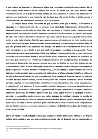 114
e que poderia se desenvolver plenamente desde que recebesse os estímulos necessários. Minha
preocupação maior sempre foi em relação aos outros. Eu sabia que, para que Antônio fosse
reconhecido como um sujeito de direitos, dotado de potencialidades e capaz de se desenvolver e
exercer com autonomia a sua cidadania, não bastava que nós, como família, o acolhêssemos e
oferecêssemos a ele os melhores estímulos, recursos e apoios.
Eu sempre estive muito consciente de que as formas com que a infância, a deficiência, a
educação e o desenvolvimento são concebidos pela sociedade influenciariam diretamente no
desenvolvimento e na inclusão do meu filho. Isso me ajudou a transitar muito rapidamente pela
experiência de luto pela perda do filho idealizado e a aceitação do filho real que iria nascer. A transição
do luto à luta começou ali mesmo, no momento da notícia sobre o diagnóstico, quando tive que lutar
contra a visão determinista e fatalista que é predominante, principalmente no meio médico, ao se
referir à Síndrome de Down. Foram muitos os momentos em que precisei lutar para defender o fato de
que uma gravidez de risco e a espera de uma criança com deficiência não me tornavam menos mãe e
nem esvaziavam o meu direito a um pré-natal humanizado, respeitoso e transparente. Passei
madrugadas em claro estudando sobre a Síndrome de Down e tudo que ela impõe e, assim, me formei
uma mãe muito consciente. Passei a me posicionar muito fortemente no sentido de combater os
discursos que entendem essa “maternidade atípica” como um dom ou algo ligado às divindades e ao
sobrenatural. Igualmente, não poupo esforços para que os direitos do meu filho deixem de ser
compreendidos como caridade, filantropia, benevolência e assistencialismo. Reorganizei meus planos
para que pudesse receber, da melhor forma possível, Antônio e todas as suas demandas. Receber o
apoio das muitas pessoas que encontrei nessa trajetória de profissionalização, trabalho e militância
na educação especial fizeram de mim uma mãe mais forte, corajosa e disposta a seguir na luta pela
inclusão. Quando Antônio nasceu, eu me sentia pronta não somente a oferecer a ele os melhores
serviços e apoios, mas principalmente a intensificar meu envolvimento na luta contra o preconceito,
o capacitismo17
e a exclusão. E como servidora pública, pedagoga, professora especializada em
Atendimento Educacional Especializado, alguém que se propõe a pesquisar a Educação Especial e,
sobretudo, como mãe do Antônio, compreendo que é meu papel defender a educação inclusiva,
aprender e compartilhar conhecimentos que sejam capazes de mobilizar esforços no sentido de
ampliar a participação das próprias pessoas com deficiência e de suas famílias a despeito das forças
contrárias à inclusão e, assim, contribuir para a construção de uma sociedade mais comprometida
com os direitos humanos, consonante com os preceitos de um Estado democrático de direitos, mais
justa e mais inclusiva.
Sonia: Em nossa contextualização da educação especial no Brasil, destacamos a PNEE-EI e a disputa
política para atualizá-la por uma outra política que ainda não foi debatida com os pesquisadores,
17
É a discriminação ou violências praticadas contra as pessoas com deficiência.
 