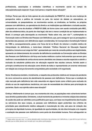 115
profissionais, associações e entidades científicas e movimento social no campo da
educação/educação especial. O que você pensa a respeito dessa situação?
Cinthya: Penso que não se trata apenas de uma atualização da PNEEP-EI, mas de uma mudança de
perspectiva sobre a política de inclusão no país. Ao excluir do debate os educadores, as
universidades, os pesquisadores, os movimentos sociais, os sindicatos, as famílias, as próprias
pessoas com deficiência, os operadores do direito e as instituições que defendem a inclusão escolar,
a proposta em curso de atualizar a PNEEP-EI 2008, da forma como vem sendo conduzida pelo MEC,
além de antidemocrática, do ponto de vista legal, não tem a menor condição de ser implementada no
Brasil. A começar pelo desrespeito ao movimento “Nada sobre nós, sem nós”18
, contemplado na
Convenção sobre os Direitos das Pessoas com Deficiência, que, para assegurar que as percepções e
demandas das pessoas com deficiências sejam consideradas, foi incorporada à Constituição Federal
de 1988 e, consequentemente, passa a ter força de lei no Brasil. Ao retomar o modelo médico de
interpretação da deficiência, o texto-base intitulado “Política Nacional de Educação Especial
Equitativa, Inclusiva e ao Longo da Vida”, apresentado por meio de consulta pública sem legitimidade,
apresenta um distanciamento do conceito de deficiência constituído na Convenção sobre os Direitos
das Pessoas com Deficiência e dá força aos laudos médicos e outros instrumentos que servem para
reafirmar a necessidade de certos alunos serem atendidos nas classes e escolas especiais e admitir a
exclusão do estudante público-alvo da educação especial das escolas comuns, ferindo assim o
princípio constitucional da educação como direito de todos e representando um enorme retrocesso
em relação aos avanços duramente conquistados pela sociedade civil organizada.
Sonia: Sinalizamos também, inicialmente, a respeito dos protocolos médicos em tempos de pandemia
do novo coronavírus acerca do atendimento de pessoas com deficiência. Vimos que a condição de
vida marcada pela deficiência tem sido assumida em alguns locais como critério para exclusão do
direito ao uso de respiradores mecânicos, em caso de necessidade de critérios para priorização de
pacientes. Qual a sua opinião sobre essa situação?
Cinthya: Infelizmente é comum que, nos momentos de crise, as populações mais vulneráveis tenham
seus direitos questionados. Entretanto, o atual momento de pandemia e iminente colapso dos sistemas
de saúde não pode ser admitido como justificativa para que, com base nos impedimentos das funções
ou estruturas dos seus corpos, as pessoas com deficiência sejam preteridas nos critérios de
prioridade para atendimento médico adequado à manutenção da vida, sob pena de violação dos
princípios da dignidade humana, da igualdade de oportunidades, da não discriminação e do respeito
e aceitação das pessoas com deficiência como parte da diversidade humana. Para salvaguardar os
18
“Nada sobre nós sem nós”, é o lema adotado pelo movimento das pessoas com deficiência, o qual afirma que nenhuma
decisão que as afete deveria ser tomada sem sua plena participação.
 