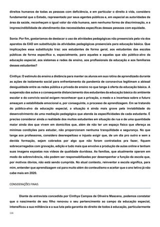116
direitos humanos de todas as pessoas com deficiência, e em particular o direito à vida, considero
fundamental que o Estado, representado por seus agentes públicos e, em especial as autoridades da
área da saúde, reconheçam o igual valor da vida humana, sem nenhuma forma de discriminação, e a
imprescindibilidade de atendimento das necessidades específicas dessas pessoas com equidade.
Sonia: Por fim, gostaríamos de destacar o uso de atividades pedagógicas não presenciais pela via dos
aparatos da EAD em substituição às atividades pedagógicas presenciais para educação básica. Que
implicações essa substituição traz: aos estudantes de forma geral, aos estudantes das escolas
públicas de forma específica e, especialmente, para aqueles e aquelas que são público-alvo da
educação especial, aos sistemas e redes de ensino, aos profissionais da educação e aos familiares
desses estudantes?
Cinthya: O estímulo do ensino a distância para manter os alunos em sua rotina de aprendizado durante
as ações de isolamento social para enfrentamento da pandemia de coronavírus legitimam a abissal
desigualdade entre as redes pública e privada de ensino no que tange à oferta da educação básica. A
suspensão das aulas e o consequente distanciamento dos estudantes da educação básica do ambiente
escolar e do convívio social exigem reconhecer que a privação, o medo e a incerteza sobre o futuro
ameaçam a estabilidade emocional e, por conseguinte, o processo de aprendizagem. Em se tratando
do público-alvo da educação especial, a situação é ainda mais grave pela inviabilidade do
desenvolvimento de uma mediação pedagógica que atenda às especificidades de cada estudante. É
preciso considerar ainda a realidade dos muitos estudantes em situação de rua e de uma quantidade
maior ainda dos que vivem em domicílios que, além de não ter um espaço físico que ofereça as
mínimas condições para estudar, não proporcionam nenhuma tranquilidade e segurança. No que
tange aos professores, considero desrespeitoso e injusto exigir que, de um dia pro outro e sem a
devida formação, sejam cobrados por algo que não foram contratados pra fazer, fiquem
sobrecarregados com gravação, edição e tudo mais que envolve a produção de aulas online e tenham
suas imagens expostas nos vídeos de qualidade duvidosa. As famílias, que atualmente operam em
modo de sobrevivência, não podem ser responsabilizadas por desempenhar a função da escola que,
por motivos óbvios, não está sendo cumprida. No atual contexto, reinventar a escola significa, para
mim, entender que aprendizagem vai para muito além do conteudismo e aceitar que o ano letivo já não
cabe mais em 2020.
CONSIDERAÇÕES FINAIS
Diante da entrevista concedida por Cinthya Campos de Oliveira Mascena, podemos constatar
que o nascimento de seu filho renovou o seu pertencimento ao campo da educação especial,
intensificou a sua militância e a sua luta pela garantia do direito de todos à educação, particularmente
 