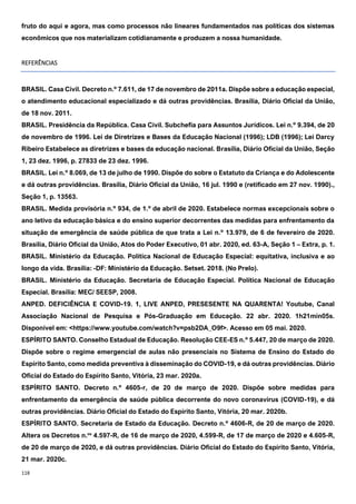 118
fruto do aqui e agora, mas como processos não lineares fundamentados nas políticas dos sistemas
econômicos que nos materializam cotidianamente e produzem a nossa humanidade.
REFERÊNCIAS
BRASIL. Casa Civil. Decreto n.º 7.611, de 17 de novembro de 2011a. Dispõe sobre a educação especial,
o atendimento educacional especializado e dá outras providências. Brasília, Diário Oficial da União,
de 18 nov. 2011.
BRASIL. Presidência da República. Casa Civil. Subchefia para Assuntos Jurídicos. Lei n.º 9.394, de 20
de novembro de 1996. Lei de Diretrizes e Bases da Educação Nacional (1996); LDB (1996); Lei Darcy
Ribeiro Estabelece as diretrizes e bases da educação nacional. Brasília, Diário Oficial da União, Seção
1, 23 dez. 1996, p. 27833 de 23 dez. 1996.
BRASIL. Lei n.º 8.069, de 13 de julho de 1990. Dispõe do sobre o Estatuto da Criança e do Adolescente
e dá outras providências. Brasília, Diário Oficial da União, 16 jul. 1990 e (retificado em 27 nov. 1990).,
Seção 1, p. 13563.
BRASIL. Medida provisória n.º 934, de 1.º de abril de 2020. Estabelece normas excepcionais sobre o
ano letivo da educação básica e do ensino superior decorrentes das medidas para enfrentamento da
situação de emergência de saúde pública de que trata a Lei n.º 13.979, de 6 de fevereiro de 2020.
Brasília, Diário Oficial da União, Atos do Poder Executivo, 01 abr. 2020, ed. 63-A, Seção 1 – Extra, p. 1.
BRASIL. Ministério da Educação. Política Nacional de Educação Especial: equitativa, inclusiva e ao
longo da vida. Brasília: -DF: Ministério da Educação. Setset. 2018. (No Prelo).
BRASIL. Ministério da Educação. Secretaria de Educação Especial. Política Nacional de Educação
Especial. Brasília: MEC/ SEESP, 2008.
ANPED. DEFICIÊNCIA E COVID-19. 1, LIVE ANPED, PRESESENTE NA QUARENTA! Youtube, Canal
Associação Nacional de Pesquisa e Pós-Graduação em Educação. 22 abr. 2020. 1h21min05s.
Disponível em: <https://www.youtube.com/watch?v=psb2DA_O9f>. Acesso em 05 mai. 2020.
ESPÍRITO SANTO. Conselho Estadual de Educação. Resolução CEE-ES n.º 5.447, 20 de março de 2020.
Dispõe sobre o regime emergencial de aulas não presenciais no Sistema de Ensino do Estado do
Espírito Santo, como medida preventiva à disseminação do COVID-19, e dá outras providências. Diário
Oficial do Estado do Espírito Santo, Vitória, 23 mar. 2020a.
ESPÍRITO SANTO. Decreto n.º 4605-r, de 20 de março de 2020. Dispõe sobre medidas para
enfrentamento da emergência de saúde pública decorrente do novo coronavírus (COVID-19), e dá
outras providências. Diário Oficial do Estado do Espírito Santo, Vitória, 20 mar. 2020b.
ESPÍRITO SANTO. Secretaria de Estado da Educação. Decreto n.º 4606-R, de 20 de março de 2020.
Altera os Decretos n.os
4.597-R, de 16 de março de 2020, 4.599-R, de 17 de março de 2020 e 4.605-R,
de 20 de março de 2020, e dá outras providências. Diário Oficial do Estado do Espírito Santo, Vitória,
21 mar. 2020c.
 