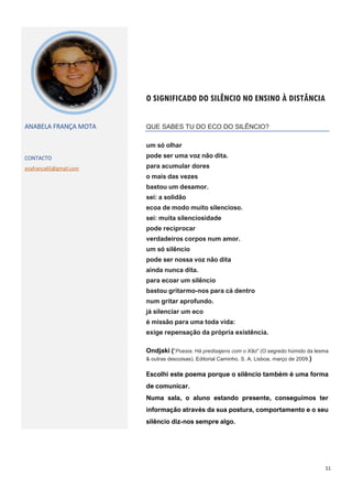 11
O SIGNIFICADO DO SILÊNCIO NO ENSINO À DISTÂNCIA
ANABELA FRANÇA MOTA
CONTACTO
anafranca65@gmail.com
QUE SABES TU DO ECO DO SILÊNCIO?
um só olhar
pode ser uma voz não dita.
para acumular dores
o mais das vezes
bastou um desamor.
sei: a solidão
ecoa de modo muito silencioso.
sei: muita silenciosidade
pode reciprocar
verdadeiros corpos num amor.
um só silêncio
pode ser nossa voz não dita
ainda nunca dita.
para ecoar um silêncio
bastou gritarmo-nos para cá dentro
num gritar aprofundo.
já silenciar um eco
é missão para uma toda vida:
exige repensação da própria existência.
Ondjaki ("Poesia. Há predisajens com o Xão" (O segredo húmido da lesma
& outras descoisas). Editorial Caminho. S. A. Lisboa, março de 2009.)
Escolhi este poema porque o silêncio também é uma forma
de comunicar.
Numa sala, o aluno estando presente, conseguimos ter
informação através da sua postura, comportamento e o seu
silêncio diz-nos sempre algo.
 