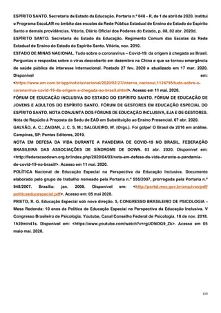 119
ESPÍRITO SANTO. Secretaria de Estado da Educação. Portaria n.º 048 – R, de 1 de abril de 2020. Institui
o Programa EscoLAR no âmbito das escolas da Rede Pública Estadual de Ensino do Estado do Espírito
Santo e demais providências. Vitoria, Diário Oficial dos Poderes do Estado, p. 08, 02 abr. 2020d.
ESPÍRITO SANTO. Secretaria do Estado da Educação. Regimento Comum das Escolas da Rede
Estadual de Ensino do Estado do Espírito Santo. Vitória, nov. 2010.
ESTADO DE MINAS NACIONAL. Tudo sobre o coronavírus – Covid-19: da origem à chegada ao Brasil.
Perguntas e respostas sobre o vírus descoberto em dezembro na China e que se tornou emergência
de saúde pública de interesse internacional. Postado 27 fev. 2020 e atualizado em 17 mar. 2020.
Disponível em:
<https://www.em.com.br/app/noticia/nacional/2020/02/27/interna_nacional,1124795/tudo-sobre-o-
coronavirus-covid-19-da-origem-a-chegada-ao-brasil.shtml>. Acesso em 11 mai. 2020.
FÓRUM DE EDUCAÇÃO INCLUSIVA DO ESTADO DO ESPÍRITO SANTO. FÓRUM DE EDUCAÇÃO DE
JOVENS E ADULTOS DO ESPÍRITO SANTO. FÓRUM DE GESTORES EM EDUCAÇÃO ESPECIAL DO
ESPÍRITO SANTO. NOTA CONJUNTA DOS FÓRUNS DE EDUCAÇÃO INCLUSIVA, EJA E DE GESTORES.
Nota de Repúdio à Proposta da Sedu de EAD em Substituição ao Ensino Presencial. 07 abr. 2020.
GALVÃO, A. C.; ZAIDAN, J. C. S. M.; SALGUEIRO, W. (Orgs.). Foi golpe! O Brasil de 2016 em análise.
Campinas, SP: Pontes Editores, 2019.
NOTA EM DEFESA DA VIDA DURANTE A PANDEMIA DE COVID-19 NO BRASIL. FEDERAÇÃO
BRASILEIRA DAS ASSOCIAÇÕES DE SÍNDROME DE DOWN. 03 abr. 2020. Disponível em:
<http://federacaodown.org.br/index.php/2020/04/03/nota-em-defesa-da-vida-durante-a-pandemia-
de-covid-19-no-brasil/>. Acesso em 11 mai. 2020.
POLÍTICA Nacional de Educação Especial na Perspectiva da Educação Inclusiva. Documento
elaborado pelo grupo de trabalho nomeado pela Portaria n.º 555/2007, prorrogada pela Portaria n.º
948/2007. Brasília: jan. 2008. Disponível em: <http://portal.mec.gov.br/arquivos/pdf/
politicaeducespecial.pdf>. Acesso em: 05 mai 2020.
PRIETO, R. G. Educação Especial sob nova direção. 5, CONGRESSO BRASILEIRO DE PSICOLOGIA -
Mesa Redonda: 10 anos da Política de Educação Especial na Perspectiva da Educação Inclusiva. V
Congresso Brasileiro de Psicologia. Youtube, Canal Conselho Federal de Psicologia. 18 de nov. 2018.
1h39min41s. Disponível em: <https://www.youtube.com/watch?v=rgUONOG9_Zk>. Acesso em 05
maio mai. 2020.
 