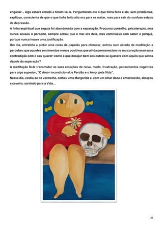121
enganar... algo estava errado e foram vê-la. Perguntaram-lhe o que tinha feito e ela, sem problemas,
explicou, consciente de que o que tinha feito não era para se matar, mas para sair do confuso estado
de depressão.
A linha espiritual que seguia foi abandonada com a separação. Procurou conselho, psicoterapia, mas
nunca acusou o parceiro, sempre achou que o mal era dela, mas continuava sem saber o porquê,
porque nunca houve uma justificação.
Um dia, entretida a pintar uma caixa de papelão para oferecer, entrou num estado de meditação e
percebeu que aqueles sentimentos menos positivos que ainda permaneciam no seu coração eram uma
contradição com o seu querer: como é que desejar bem aos outros se ajustava com aquilo que sentia
depois da separação?
A meditação fê-la transmutar as suas emoções de raiva, medo, frustração, pensamentos negativos
para algo superior, “O Amor incondicional, o Perdão e o Amor pela Vida”.
Nesse dia, vestiu-se de vermelho, colheu uma Margarida e, com um olhar doce e enternecido, abraçou
a caveira, sorrindo para a Vida...
 