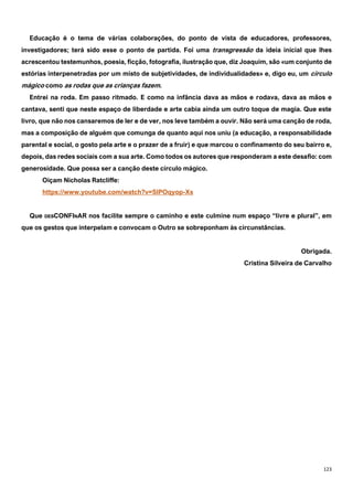 123
Educação é o tema de várias colaborações, do ponto de vista de educadores, professores,
investigadores; terá sido esse o ponto de partida. Foi uma transgressão da ideia inicial que lhes
acrescentou testemunhos, poesia, ficção, fotografia, ilustração que, diz Joaquim, são «um conjunto de
estórias interpenetradas por um misto de subjetividades, de individualidades» e, digo eu, um círculo
mágico como as rodas que as crianças fazem.
Entrei na roda. Em passo ritmado. E como na infância dava as mãos e rodava, dava as mãos e
cantava, senti que neste espaço de liberdade e arte cabia ainda um outro toque de magia. Que este
livro, que não nos cansaremos de ler e de ver, nos leve também a ouvir. Não será uma canção de roda,
mas a composição de alguém que comunga de quanto aqui nos uniu (a educação, a responsabilidade
parental e social, o gosto pela arte e o prazer de a fruir) e que marcou o confinamento do seu bairro e,
depois, das redes sociais com a sua arte. Como todos os autores que responderam a este desafio: com
generosidade. Que possa ser a canção deste círculo mágico.
Oiçam Nicholas Ratcliffe:
https://www.youtube.com/watch?v=SlPOqyop-Xs
Que DESCONFINAR nos facilite sempre o caminho e este culmine num espaço “livre e plural”, em
que os gestos que interpelam e convocam o Outro se sobreponham às circunstâncias.
Obrigada.
Cristina Silveira de Carvalho
 