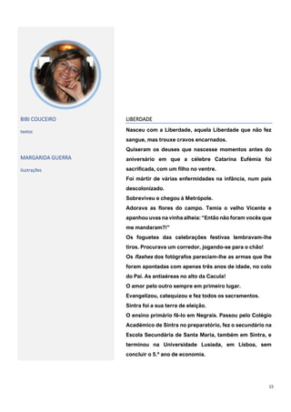 15
BIBI COUCEIRO
textos
MARGARIDA GUERRA
ilustrações
LIBERDADE
Nasceu com a Liberdade, aquela Liberdade que não fez
sangue, mas trouxe cravos encarnados.
Quiseram os deuses que nascesse momentos antes do
aniversário em que a célebre Catarina Eufémia foi
sacrificada, com um filho no ventre.
Foi mártir de várias enfermidades na infância, num país
descolonizado.
Sobreviveu e chegou à Metrópole.
Adorava as flores do campo. Temia o velho Vicente e
apanhou uvas na vinha alheia: “Então não foram vocês que
me mandaram?!”
Os foguetes das celebrações festivas lembravam-lhe
tiros. Procurava um corredor, jogando-se para o chão!
Os flashes dos fotógrafos pareciam-lhe as armas que lhe
foram apontadas com apenas três anos de idade, no colo
do Pai. As antiaéreas no alto da Cacula!
O amor pelo outro sempre em primeiro lugar.
Evangelizou, catequizou e fez todos os sacramentos.
Sintra foi a sua terra de eleição.
O ensino primário fê-lo em Negrais. Passou pelo Colégio
Académico de Sintra no preparatório, fez o secundário na
Escola Secundária de Santa Maria, também em Sintra, e
terminou na Universidade Lusíada, em Lisboa, sem
concluir o 5.º ano de economia.
 