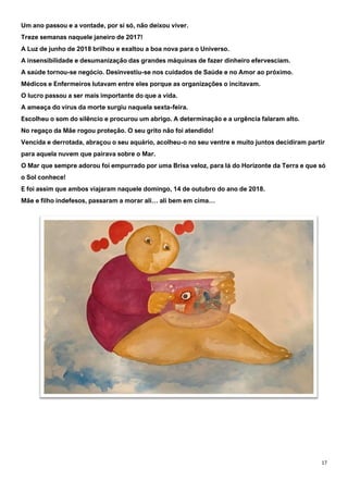 17
Um ano passou e a vontade, por si só, não deixou viver.
Treze semanas naquele janeiro de 2017!
A Luz de junho de 2018 brilhou e exaltou a boa nova para o Universo.
A insensibilidade e desumanização das grandes máquinas de fazer dinheiro efervesciam.
A saúde tornou-se negócio. Desinvestiu-se nos cuidados de Saúde e no Amor ao próximo.
Médicos e Enfermeiros lutavam entre eles porque as organizações o incitavam.
O lucro passou a ser mais importante do que a vida.
A ameaça do vírus da morte surgiu naquela sexta-feira.
Escolheu o som do silêncio e procurou um abrigo. A determinação e a urgência falaram alto.
No regaço da Mãe rogou proteção. O seu grito não foi atendido!
Vencida e derrotada, abraçou o seu aquário, acolheu-o no seu ventre e muito juntos decidiram partir
para aquela nuvem que pairava sobre o Mar.
O Mar que sempre adorou foi empurrado por uma Brisa veloz, para lá do Horizonte da Terra e que só
o Sol conhece!
E foi assim que ambos viajaram naquele domingo, 14 de outubro do ano de 2018.
Mãe e filho indefesos, passaram a morar ali… ali bem em cima…
 