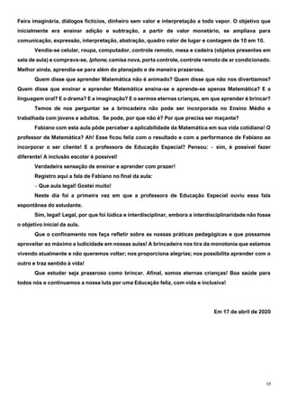 19
Feira imaginária, diálogos fictícios, dinheiro sem valor e interpretação a todo vapor. O objetivo que
inicialmente era ensinar adição e subtração, a partir de valor monetário, se ampliava para
comunicação, expressão, interpretação, abstração, quadro valor de lugar e contagem de 10 em 10.
Vendia-se celular, roupa, computador, controle remoto, mesa e cadeira (objetos presentes em
sala de aula) e comprava-se, Iphone, camisa nova, porta controle, controle remoto de ar condicionado.
Melhor ainda, aprendia-se para além do planejado e de maneira prazerosa.
Quem disse que aprender Matemática não é animado? Quem disse que não nos divertíamos?
Quem disse que ensinar e aprender Matemática ensina-se e aprende-se apenas Matemática? E a
linguagem oral? E o drama? E a imaginação? E o sermos eternas crianças, em que aprender é brincar?
Temos de nos perguntar se a brincadeira não pode ser incorporada no Ensino Médio e
trabalhada com jovens e adultos. Se pode, por que não é? Por que precisa ser maçante?
Fabiano com esta aula pôde perceber a aplicabilidade da Matemática em sua vida cotidiana! O
professor de Matemática? Ah! Esse ficou feliz com o resultado e com a performance de Fabiano ao
incorporar o ser cliente! E a professora de Educação Especial? Pensou: ‒ sim, é possível fazer
diferente! A inclusão escolar é possível!
Verdadeira sensação de ensinar e aprender com prazer!
Registro aqui a fala de Fabiano no final da aula:
‒ Que aula legal! Gostei muito!
Neste dia foi a primeira vez em que a professora de Educação Especial ouviu essa fala
espontânea do estudante.
Sim, legal! Legal, por que foi lúdica e interdisciplinar, embora a interdisciplinaridade não fosse
o objetivo inicial da aula.
Que o confinamento nos faça refletir sobre as nossas práticas pedagógicas e que possamos
aproveitar ao máximo a ludicidade em nossas aulas! A brincadeira nos tira da monotonia que estamos
vivendo atualmente e não queremos voltar; nos proporciona alegrias; nos possibilita aprender com o
outro e traz sentido à vida!
Que estudar seja prazeroso como brincar. Afinal, somos eternas crianças! Boa saúde para
todos nós e continuemos a nossa luta por uma Educação feliz, com vida e inclusiva!
Em 17 de abril de 2020
 