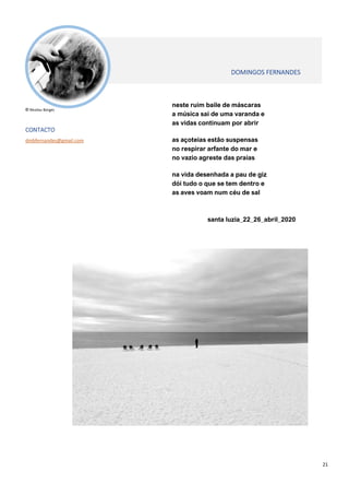 21
neste ruim baile de máscaras
a música sai de uma varanda e
as vidas continuam por abrir
as açoteias estão suspensas
no respirar arfante do mar e
no vazio agreste das praias
na vida desenhada a pau de giz
dói tudo o que se tem dentro e
as aves voam num céu de sal
santa luzia_22_26_abril_2020
© Nicolau Borges
CONTACTO
dmbfernandes@gmail.com
DOMINGOS FERNANDES
 
