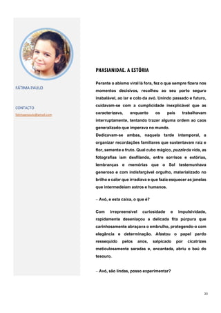 23
PHASIANIDAE. A ESTÓRIA
FÁTIMA PAULO
CONTACTO
fatimaprpaulo@gmail.com
Perante o abismo viral lá fora, fez o que sempre fizera nos
momentos decisivos, recolheu ao seu porto seguro
inabalável, ao lar e colo da avó. Unindo passado e futuro,
cuidavam-se com a cumplicidade inexplicável que as
caracterizava, enquanto os pais trabalhavam
interruptamente, tentando trazer alguma ordem ao caos
generalizado que imperava no mundo.
Dedicavam-se ambas, naquela tarde intemporal, a
organizar recordações familiares que sustentavam raiz e
flor, semente e fruto. Qual cubo mágico, puzzle da vida, as
fotografias iam desfilando, entre sorrisos e estórias,
lembranças e memórias que o Sol testemunhava
generoso e com indisfarçável orgulho, materializado no
brilho e calor que irradiava e que fazia esquecer as janelas
que intermedeiam astros e humanos.
‒ Avó, e esta caixa, o que é?
Com irrepreensível curiosidade e impulsividade,
rapidamente desenlaçou a delicada fita púrpura que
carinhosamente abraçava o embrulho, protegendo-o com
elegância e determinação. Afastou o papel pardo
ressequido pelos anos, salpicado por cicatrizes
meticulosamente saradas e, encantada, abriu o baú do
tesouro.
‒ Avó, são lindas, posso experimentar?
 