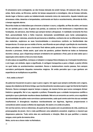 24
O entusiasmo seria contagiante, se não tivesse deixado de existir tempo. Ali estavam eles, 33 anos
antes. Seria antes, se Khronos, senhor do tempo sequencial e cronológico, não se tivesse retirado,
dando lugar a Kairos e palco ao indeterminado momento único do reencontro. Aquele instante que
atravessou vidas, desertos e tempestades, culminando em facto e acontecimento, oferenda de Aíôn,
o tempo sagrado eterno.
Recordou todas as indecisões que a levaram a tactear o couro, o algodão, as fitas de cetim, em busca
de um sentido para a vida. O gesso nas pontas, as costuras no fim lembravam a importância das
fundações, da estrutura, dos limites que sempre tentara ultrapassar. A realidade raramente lhe fora
fácil, personalidade forte e feitio irascível, demasiada sensibilidade para tanta autoexigência.
Observadora por natureza, amante de pormenores e detalhes, conhecia de cor as diferentes texturas
dos materiais, explorava as suas funcionalidades e encontrava conforto na familiaridade das
temperaturas. O corpo que se molda à forma, sacrificando-se para atingir a perfeição do movimento.
Nunca percebeu como é que a harmonia final etérea podia provocar tanta dor física e emocional
durante o processo. Ainda assim, qual caixa de pandora, podiam libertar-se todos os fantasmas
durante a dança, que a Esperança sempre arrebataria em apoteose o final, pois só esta sabia que a
separação entre dentro e fora era mera ilusão.
A neta calçou as sapatilhas, começou a rodopiar e o espaço físico dissipou-se. A emoção transformou-
o em lugar, em símbolo, signo e significado. A vertigem transportou-a para o Aleph, o ponto infinito
no qual todos os acontecimentos coexistem. Nunca o testemunhara noutra pessoa, fora sempre
narradora participante daqueles momentos mágicos. Só então percebia que o que ganhara em
experiência se multiplicava na partilha.
‒ Avó, estás a chorar?
As palavras trouxeram-na para o aqui e para o agora. Um agora que sempre confundia com a ágora,
espaço de cidadania da Grécia Antiga, que inevitavelmente resvalava para o ager territorial do Império
Romano. Nunca conseguia separar tempo e espaço, da mesma forma que nunca conseguia divisar
história e geografia, Sol e Lua, sagrado e profano. Pressentia que a unidade incorporava conflito e
oposição e que a plenitude resultava dessa dualidade. Não era um encontro ao centro, era o equilíbrio
da extremidade dos pólos mais convictos e perseverantes, cada qual crente acérrimo da sua verdade
insofismável. A divergência resultava inevitavelmente em lágrimas, lágrimas proporcionais à
consciência sobre causas e efeitos da separação. Só assim a re-união era plena.
Um sorriso sereno, terno e silencioso, de quem já fez as pazes com os paradoxos da vida, acalmou as
preocupações da jovem. Avó e neta partilhavam uma sabedoria ancestral, orgânica e visceral que
dispensava palavras. Tudo entre elas era sentimento e intuição. Mais do que partilhar o mesmo
sangue, eram parte da mesma alma.
Nisto, ouviu-se a chave rodar na fechadura.
 