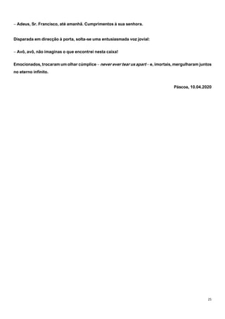 25
‒ Adeus, Sr. Francisco, até amanhã. Cumprimentos à sua senhora.
Disparada em direcção à porta, solta-se uma entusiasmada voz jovial:
‒ Avô, avô, não imaginas o que encontrei nesta caixa!
Emocionados, trocaram um olhar cúmplice ‒ never ever tear us apart ‒ e, imortais, mergulharam juntos
no eterno infinito.
Páscoa, 10.04.2020
 
