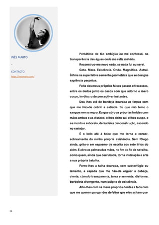 26
INÊS MARTO
~
CONTACTO
https://inesmarto.com/
Perséfone de tão ambígua eu me confesso, na
transparência das águas onde me refiz matéria.
Reconstruo-me novo nada, se nada fui ou serei.
Gota. Mera. Existência. Onda. Magnética. Astral.
Ínfima na superlativa semente geométrica que se designa
sapiência perpétua.
Feita dos meus próprios falsos passos e fracassos,
entre os dedos junto os cacos com que adorno o mero
corpo, invólucro de perceptivar instantes.
Dou-lhes até de bandeja dourada as farpas com
que me hão-de cobrir a estrada. Eu que não temo o
sangue nem o negro. Eu que abro as próprias feridas com
mãos ambas e as disseco, e lhes deito sal, e lhes cuspo, e
as mordo e saboreio, derradeira desconstrução, ascendo
no rastejar.
É o lodo até à boca que me torna a coroar,
sobrevivente da minha própria existência. Sem fôlego
ainda, grito-o em espasmo de escrita aos sete lírios do
além. E abro as palmas das mãos, no fim do fio da navalha,
como quem, ainda que derrubada, torna instalação e arte
a sua própria batalha.
Forro-lhes a talha dourada, sem subterfúgio ou
lamento, a espada que me hão-de erguer à cabeça,
ciente, cúmulo transparente, terra e semente, disforme,
borboleta divergente, num púlpito de existência.
Afio-lhes com os meus próprios dentes a faca com
que me querem purgar dos defeitos que eles acham que
 