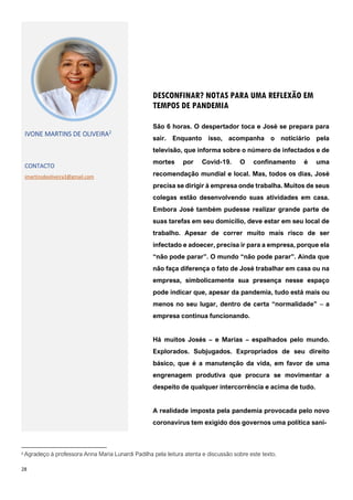 28
2 Agradeço à professora Anna Maria Lunardi Padilha pela leitura atenta e discussão sobre este texto.
DESCONFINAR? NOTAS PARA UMA REFLEXÃO EM
TEMPOS DE PANDEMIA
IVONE MARTINS DE OLIVEIRA2
CONTACTO
imartinsdeoliveira3@gmail.com
São 6 horas. O despertador toca e José se prepara para
sair. Enquanto isso, acompanha o noticiário pela
televisão, que informa sobre o número de infectados e de
mortes por Covid-19. O confinamento é uma
recomendação mundial e local. Mas, todos os dias, José
precisa se dirigir à empresa onde trabalha. Muitos de seus
colegas estão desenvolvendo suas atividades em casa.
Embora José também pudesse realizar grande parte de
suas tarefas em seu domicílio, deve estar em seu local de
trabalho. Apesar de correr muito mais risco de ser
infectado e adoecer, precisa ir para a empresa, porque ela
“não pode parar”. O mundo “não pode parar”. Ainda que
não faça diferença o fato de José trabalhar em casa ou na
empresa, simbolicamente sua presença nesse espaço
pode indicar que, apesar da pandemia, tudo está mais ou
menos no seu lugar, dentro de certa “normalidade” ‒ a
empresa continua funcionando.
Há muitos Josés – e Marias – espalhados pelo mundo.
Explorados. Subjugados. Expropriados de seu direito
básico, que é a manutenção da vida, em favor de uma
engrenagem produtiva que procura se movimentar a
despeito de qualquer intercorrência e acima de tudo.
A realidade imposta pela pandemia provocada pelo novo
coronavírus tem exigido dos governos uma política sani-
 