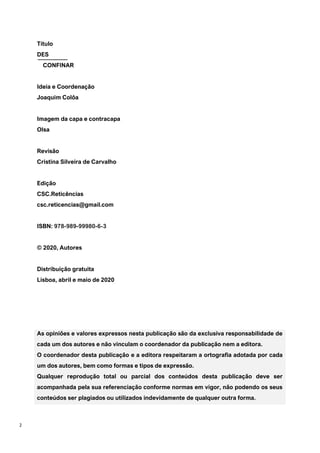 2
Título
DES
CONFINAR
Ideia e Coordenação
Joaquim Colôa
Imagem da capa e contracapa
Olsa
Revisão
Cristina Silveira de Carvalho
Edição
CSC.Reticências
csc.reticencias@gmail.com
ISBN: 978-989-99980-6-3
© 2020, Autores
Distribuição gratuita
Lisboa, abril e maio de 2020
As opiniões e valores expressos nesta publicação são da exclusiva responsabilidade de
cada um dos autores e não vinculam o coordenador da publicação nem a editora.
O coordenador desta publicação e a editora respeitaram a ortografia adotada por cada
um dos autores, bem como formas e tipos de expressão.
Qualquer reprodução total ou parcial dos conteúdos desta publicação deve ser
acompanhada pela sua referenciação conforme normas em vigor, não podendo os seus
conteúdos ser plagiados ou utilizados indevidamente de qualquer outra forma.
 
