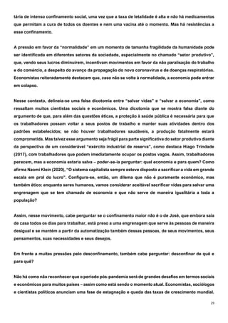29
tária de intenso confinamento social, uma vez que a taxa de letalidade é alta e não há medicamentos
que permitam a cura de todos os doentes e nem uma vacina até o momento. Mas há resistências a
esse confinamento.
A pressão em favor da “normalidade” em um momento de tamanha fragilidade da humanidade pode
ser identificada em diferentes setores da sociedade, especialmente no chamado “setor produtivo”,
que, vendo seus lucros diminuírem, incentivam movimentos em favor da não paralisação do trabalho
e do comércio, a despeito do avanço da propagação do novo coronavírus e de doenças respiratórias.
Economistas reiteradamente destacam que, caso não se volte à normalidade, a economia pode entrar
em colapso.
Nesse contexto, delineia-se uma falsa dicotomia entre “salvar vidas” e “salvar a economia”, como
ressaltam muitos cientistas sociais e econômicos. Uma dicotomia que se mostra falsa diante do
argumento de que, para além das questões éticas, a proteção à saúde pública é necessária para que
os trabalhadores possam voltar a seus postos de trabalho e manter suas atividades dentro dos
padrões estabelecidos; se não houver trabalhadores saudáveis, a produção fatalmente estará
comprometida. Mas talvez esse argumento seja frágil para parte significativa do setor produtivo diante
da perspectiva de um considerável “exército industrial de reserva”, como destaca Hiago Trindade
(2017), com trabalhadores que podem imediatamente ocupar os postos vagos. Assim, trabalhadores
perecem, mas a economia estaria salva – poder-se-ia perguntar: qual economia e para quem? Como
afirma Naomi Klein (2020), “O sistema capitalista sempre esteve disposto a sacrificar a vida em grande
escala em prol do lucro”. Configura-se, então, um dilema que não é puramente econômico, mas
também ético: enquanto seres humanos, vamos considerar aceitável sacrificar vidas para salvar uma
engrenagem que se tem chamado de economia e que não serve de maneira igualitária a toda a
população?
Assim, nesse movimento, cabe perguntar se o confinamento maior não é o de José, que embora saia
de casa todos os dias para trabalhar, está preso a uma engrenagem que serve às pessoas de maneira
desigual e se mantém a partir da automatização também dessas pessoas, de seus movimentos, seus
pensamentos, suas necessidades e seus desejos.
Em frente a muitas pressões pelo desconfinamento, também cabe perguntar: desconfinar de quê e
para quê?
Não há como não reconhecer que o período pós-pandemia será de grandes desafios em termos sociais
e econômicos para muitos países – assim como está sendo o momento atual. Economistas, sociólogos
e cientistas políticos anunciam uma fase de estagnação e queda das taxas de crescimento mundial.
 
