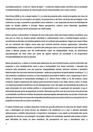 32
sociedade possível – e não um “plano de ação” – o discurso utópico pode contribuir para a produção
e implementação de projetos de intervenção social comprometidos com o bem comum.
Para Chaui (2008, p. 8), a utopia implica “[...] a visão do presente sob o modo da angústia, da crise, da
injustiça, do mal, da corrupção e da rapina, do pauperismo e da fome, da força dos privilégios e das
carências, ou seja, o presente é percebido como violência”, a ser superada em favor da felicidade de
todos no âmbito público e privado. Nessa perspectiva, valores como liberdade, igualdade,
fraternidade e justiça social necessitam ser reafirmados.
Assim, pensar o desconfinar na direção de uma vida justa e feliz para todos implica considerar uma
luta que se trava ao mesmo tempo individual e coletivamente rumo a transformações sociais e
econômicas profundas nos âmbitos global e local no contexto pós-pandemia. Seguir por essas trilhas
em um momento tão trágico como este que vivemos permite renovar esperanças, vislumbrar
possibilidades, sonhar e orientar o caminho dos esforços rumo a uma sociedade em que milhares de
Josés e Marias possam sair do confinamento maior da desigualdade social, da abominável
desvalorização de suas vidas por parte de alguns setores da sociedade e da progressiva
insustentabilidade da vida no planeta.
Nessa perspectiva, a utopia é movida pela esperança de que transformações sociais profundas são
possíveis e uma situação-limite como a que a humanidade vive nesse momento – marcada não
somente pela pandemia, mas por guerras, desigualdades sociais, pobreza extrema e paulatina
deterioração dos recursos naturais do planeta – pode ser propulsora de parte dessas mudanças: “[...]
não entendo a existência humana e a luta necessária para fazê-la melhor, sem a esperança e sem o
sonho. A esperança é necessidade ontológica [...]”, afirma Freire (1992, p. 5). No entanto, nesse
contexto, utopia e esperança são apenas parte do primeiro passo a ser dado, alerta o autor. A utopia
e a esperança podem transformar-se em desesperança, caso não sejam acompanhadas da prática, da
ação alicerçada em uma análise política e comprometida com a superação da opressão a que é
submetida grande parte da população mundial. Opressão que tem uma de suas faces mais perversas
na atualidade nas filas de milhões de pessoas desempregadas desesperadas nas portas virtuais dos
sites governamentais em busca de minguados benefícios para sua sobrevivência ou nas portas de um
hospital em busca de cura para sua doença.
É nesse contexto que a prática educativa revela seu grande potencial no exercício da utopia. Ainda
que a abordagem de novas formas de relações e de existência no e com o planeta extrapole
sobremaneira o âmbito educacional, é imperativo reconhecer o seu papel na formação das novas
gerações de maneira a se perseguir um projeto utópico de sociedade, pautado pela justiça social e
pela felicidade de todos os seus membros. Na perspectiva em que o abordamos aqui, o
 