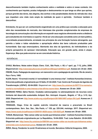 33
desconfinamento também implica conhecimento sobre a realidade e sobre si nesse contexto. Um
conhecimento que inquieta, produz indignação e deslocamentos no que tange ao olhar que oprime,
porque grávido das dores, das alegrias, dos sonhos e das perplexidades diante da retirada dos véus
que impediam uma visão mais ampla da realidade de quem é oprimido. Conhecer também é
desconfinar.
Entretanto, há que ser um conhecimento engendrado em uma prática que conceba a educação para
além das necessidades do mercado, dos interesses dos grandes conglomerados de empresas de
tecnologia da comunicação e da informação em expandir seus negócios oferecendo ensino a distância
para estudantes do nível básico e superior. Há de ser uma educação concebida como um bem público,
concretizada presencialmente, enraizada nos princípios de uma formação humana abrangente, que
permita a todas e todos estudantes a apropriação efetiva dos bens culturais produzidos pela
humanidade. Que seja emancipadora, libertando dos elos da ignorância, do individualismo e da
própria perspectiva do opressor internalizada. Educação que, em grande parte, ainda é utopia.
Esperança. Mas que pode encarnar-se em concretude histórica.
REFERÊNCIAS
CHAUI, Marilena. Notas sobre Utopia. Cienc. Cult., São Paulo, v. 60, n.º spe1, pp. 7-12, julho, 2008.
Disponível em: http://cienciaecultura.bvs.br/pdf/cic/v60nspe1/a0360ns1.pdf. Acesso em: 24 abr. 2020.
FREIRE, Paulo. Pedagogia da esperança: um reencontro com a pedagogia do oprimido. Rio de Janeiro:
Paz e Terra, 1992.
KLEIN, Naomi. “O normal é mortal. A ‘normalidade’ é uma imensa crise”. Instituto Humanitas Unisinos.
Entrevista publicada originalmente por El Salto, 01-04-2020. Trad. Centro de Promoção de Agentes de
Transformação (CEPAT). 02-04-2020. Disponível em: http://www.ihu.unisinos.br/597713-o-normal-e-
mortal-a-normalidade-e-uma-imensa-crise-afirma-naomi-klein. Acesso em: 25 abr. 2020
MEDRANO PEREZ, Ojilve Ramón. Ciudades sobrecargadas: la sobreexplotación de recursos como
limitante del desarrollo sustentable. Antipod. Rev. Antropol. Arqueol., Bogotá, n.º 39, p. 3-12, Apr.
2020. Disponível em: http://www.scielo.org.co/pdf/antpo/n39/1900-5407-antpo-39-3.pdf. Acesso em: 2
maio 2020.
TRINDADE, Hiago. Crise do capital, exército industrial de reserva e precariado no Brasil
contemporâneo. Serv. Soc. Soc., São Paulo, n.º 129, pp. 225-244, maio/ago. 2017. Disponível em:
https://www.scielo.br/pdf/sssoc/n129/0101-6628-sssoc-129-0225.pdf. Acesso em: 29 abr. 2020.
YUNUS, Muhammad. “Não vamos voltar ao mundo que tínhamos antes”. Instituto Humanitas Unisinos.
Entrevista publicada originalmente por La Repubblica, 18-04-2020. Trad. Luisa Rabolini. 20-04-2020.
Disponível em: http://www.ihu.unisinos.br/598194-nao-vamos-voltar-ao-mundo-que-tinhamos-antes-
entrevista-com-muhammad-yunus. Acesso em: 22 abr. 2020.
ŽIŽEK, Slavoj. Pandemia: la covid-19 estremece al mundo. Barcelona: Editorial Anagrama, 2020.
 