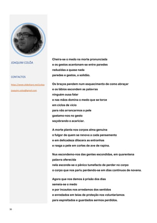 36
JOAQUIM COLÔA
CONTACTOS
https://www.slideshare.net/jcoloa
joaquim.coloa@gmail.com
Cheira-se o medo na morte pronunciada
e os gestos acantonam-se entre paredes
reduzidas a quase nada
paredes e gestos, a solidão.
Os braços pendem num esquecimento de como abraçar
e os lábios escondem as palavras
ninguém ousa falar
e nas mãos domina o medo que se torce
em ciclos de vício
para não arrancarmos a pele
gastamo-nos no gesto
soçobrando o acariciar.
A morte planta nos corpos alma genuína
o fulgor de quem se renova a cada pensamento
e em delicadeza dilacera as entranhas
e rasga a pele em cortes de ave de rapina.
Nus escondemo-nos das gentes escondidas, em quarentena
palavra oferecida
nela esconde-se o pânico tumefacto de perder no corpo
o corpo que nos pariu perdendo-se em dias contínuos de novena.
Agora que nos demos à prisão dos dias
semeia-se o medo
e por incautos nos arredamos dos sentidos
e enredados em teias de proteção nos voluntariamos
para espreitados e guardados sermos perdidos.
 