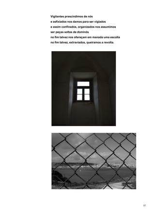 37
Vigilantes prescindimos de nós
e asfixiados nos damos para ser vigiados
e assim confinados, organizados nos assumimos
ser peças soltas de dominós
no fim talvez nos ofereçam em manada uma escolta
no fim talvez, extraviados, queiramos a revolta.
 