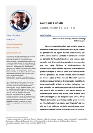 40
3
Trabalho apresentado na disciplina “Sistema Educativo e Escola Inclusiva: Educação para a Diversidade”, curso de Pós-
Graduação em Educação Especial: Domínio Cognitivo e Motor, Instituto Superior de Educação e Ciências.
4
Conceito proposto e desenvolvido por Colôa (2018, 2019).
DA EXCLUSÃO À INCLUSÃO3
A escola completa4
d o s é c . X X I
JORGE DA CUNHA
CONTACTOS
dislexiaedislexia.blogspot.pt
sibilante.blogs.sapo.pt
jorgedacunha@sapo.com
Pretendemos com este texto debater os conceitos
de inclusão e escola inclusiva no sistema
português de educação, associando-os a dois
outros conceitos: o primeiro (escola atraente), dos
finais dos anos 20 e anos 30 do século passado, de
Irene Lisboa; o outro (escola completa), defendido
desde 2018, por Joaquim Colôa. Pensamos ser
pertinente esta reflexão, 1) tendo em conta que se
fala de inclusão e de escola inclusiva como se
fossem conceitos novos; 2) o uso, de forma muitas
vezes inadequada, tornou estes conceitos vazios
do seu verdadeiro significado.
Palavras-chave: exclusão, integração, inclusão,
escola inclusiva, escola atraente, escola completa.
With this text, we intend to debate the concepts
of inclusion and inclusive school in the Portuguese
education system, associating them with two
other concepts: the first (attractive school), from
the late 1920s and 1930s, by Irene Lisboa; the
other (complete school), defended since 2018, by
Joaquim Colôa. We think this reflection is
pertinent, 1) considering that we talk about
inclusion and inclusive school as if they were new
concepts; 2) the use, in an inadequate way, made
these concepts empty of their true meaning.
Keywords: exclusion, integration, inclusion,
inclusive school, attractive school, complete
school.
INTRODUÇÃO
A inclusão é um princípio, não uma estratégia.
REDEinclusão
Este texto pretende refletir, por um lado, sobre os
conceitos de exclusão e inclusão em educação, através
do pensamento de alguns autores selecionados; por
outro, pensar sobre a utilidade de continuar a insistir
no conceito de “Escola Inclusiva”, uma vez que este
conceito está já há muito impregnado de preconceitos
que em nada facilitam a implementação da
diferenciação, diversidade e equidade que uma escola
para todos impõe. A reflexão sobre este conceito levar-
nos-á a propostas de outros autores, nomeadamente
de Irene Lisboa (1926): “Escola Atraente”, quando
ainda nem sequer se falava de integração, mas já havia
uma aproximação a ideias e práticas inclusivas (ver,
por exemplo, os textos pedagógicos de Irene Lisboa
dos anos 30 e 40 do século XX, não iremos alongar as
considerações sobre esta autora, será matéria para
outra abordagem); e de Joaquim Colôa (2018, 2019):
“Escola Completa”, quando se percebe que o conceito
de “Escola Inclusiva”, e mesmo o de “Inclusão”, parece
não servir as ideias da verdadeira escola para todos,
desenvolvidas por muitos autores ao longo da história
 