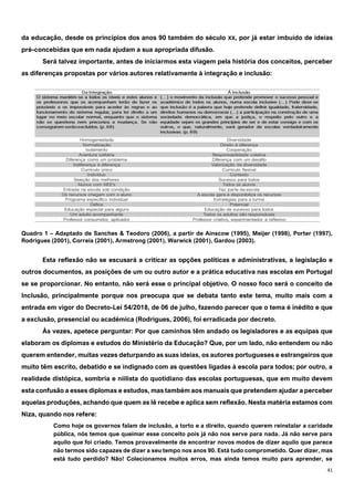 41
da educação, desde os princípios dos anos 90 também do século XX, por já estar imbuído de ideias
pré-concebidas que em nada ajudam a sua apropriada difusão.
Será talvez importante, antes de iniciarmos esta viagem pela história dos conceitos, perceber
as diferenças propostas por vários autores relativamente à integração e inclusão:
Quadro 1 – Adaptado de Sanches & Teodoro (2006), a partir de Ainscow (1995), Meijer (1998), Porter (1997),
Rodrigues (2001), Correia (2001), Armstrong (2001), Warwick (2001), Gardou (2003).
Esta reflexão não se escusará a criticar as opções políticas e administrativas, a legislação e
outros documentos, as posições de um ou outro autor e a prática educativa nas escolas em Portugal
se se proporcionar. No entanto, não será esse o principal objetivo. O nosso foco será o conceito de
Inclusão, principalmente porque nos preocupa que se debata tanto este tema, muito mais com a
entrada em vigor do Decreto-Lei 54/2018, de 06 de julho, fazendo parecer que o tema é inédito e que
a exclusão, presencial ou académica (Rodrigues, 2006), foi erradicada por decreto.
Às vezes, apetece perguntar: Por que caminhos têm andado os legisladores e as equipas que
elaboram os diplomas e estudos do Ministério da Educação? Que, por um lado, não entendem ou não
querem entender, muitas vezes deturpando as suas ideias, os autores portugueses e estrangeiros que
muito têm escrito, debatido e se indignado com as questões ligadas à escola para todos; por outro, a
realidade distópica, sombria e niilista do quotidiano das escolas portuguesas, que em muito devem
esta confusão a esses diplomas e estudos, mas também aos manuais que pretendem ajudar a perceber
aquelas produções, achando que quem as lê recebe e aplica sem reflexão. Nesta matéria estamos com
Niza, quando nos refere:
Como hoje os governos falam de inclusão, a torto e a direito, quando querem reinstalar a caridade
pública, nós temos que queimar esse conceito pois já não nos serve para nada. Já não serve para
aquilo que foi criado. Temos provavelmente de encontrar novos modos de dizer aquilo que parece
não termos sido capazes de dizer a seu tempo nos anos 90. Está tudo comprometido. Quer dizer, mas
está tudo perdido? Não! Colecionamos muitos erros, mas ainda temos muito para aprender, se
 