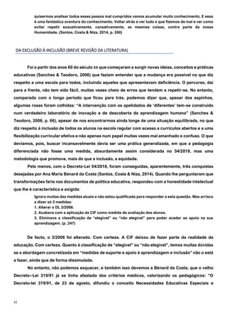 42
quisermos analisar todos esses passos mal cumpridos vamos acumular muito conhecimento. E essa
é uma fantástica aventura do conhecimento. Voltar atrás e ver tudo o que fizemos de mal e ver como
evitar repetir exaustivamente, cansativamente, as mesmas coisas, contra parte da nossa
Humanidade. (Santos, Costa & Niza, 2014, p. 260)
DA EXCLUSÃO À INCLUSÃO (BREVE REVISÃO DA LITERATURA)
Foi a partir dos anos 60 do século XX que começaram a surgir novas ideias, conceitos e práticas
educativas (Sanches & Teodoro, 2006) que faziam entender que a mudança era possível no que diz
respeito a uma escola para todos, incluindo aqueles que apresentavam deficiência. O percurso, daí
para a frente, não tem sido fácil, muitas vezes cheio de erros que tendem a repetir-se. No entanto,
comparado com o longo período que ficou para trás, podemos dizer que, apesar dos espinhos,
algumas rosas foram colhidas: “A intervenção com os apelidados de ‘diferentes’ tem-se construído
num verdadeiro laboratório de inovação e de descoberta da aprendizagem humana” (Sanches &
Teodoro, 2006, p. 66), apesar de nos encontrarmos ainda longe de uma situação equilibrada, no que
diz respeito à inclusão de todos os alunos na escola regular com acesso a currículos abertos e a uma
flexibilização curricular efetiva e não apenas num papel muitas vezes mal amanhado e confuso. O que
devíamos, pois, buscar incansavelmente devia ser uma prática generalizada, em que a pedagogia
diferenciada não fosse uma medida, absurdamente assim considerada no 54/2018, mas uma
metodologia que promove, mais do que a inclusão, a equidade.
Pelo menos, com o Decreto-Lei 54/2018, foram conseguidas, aparentemente, três conquistas
desejadas por Ana Maria Bénard da Costa (Santos, Costa & Niza, 2014). Quando lhe perguntaram que
transformações faria nos documentos de política educativa, respondeu com a honestidade intelectual
que lhe é característica e exigida:
Ignoro muitas das medidas atuais e não estou qualificada para responder a esta questão. Mas arrisco
a dizer só 3 medidas:
1. Alterar o DL 3/2008.
2. Acabava com a aplicação da CIF como medida de avaliação dos alunos.
3. Eliminava a classificação de “elegível” ou “não elegível” para poder aceder ao apoio na sua
aprendizagem. (p. 247)
De facto, o 3/2008 foi alterado. Com certeza. A CIF deixou de fazer parte da realidade da
educação. Com certeza. Quanto à classificação de “elegível” ou “não elegível”, temos muitas dúvidas
se a abordagem concretizada em “medidas de suporte e apoio à aprendizagem e inclusão” não o está
a fazer, ainda que de forma dissimulada.
No entanto, não podemos esquecer, e também isso devemos a Bénard da Costa, que o velho
Decreto--Lei 319/91 já se tinha afastado dos critérios médicos, valorizando os pedagógicos: “O
Decreto-lei 319/91, de 23 de agosto, difundiu o conceito Necessidades Educativas Especiais e
 