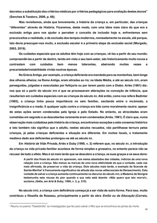 43
decretou a substituição dos critérios médicos por critérios pedagógicos para avaliação destes alunos”
(Sanches & Teodoro, 2006, p. 68).
Mas revisitemos, ainda que brevemente, a história da criança e, em particular, das crianças
“diferentes” através da História. Ficaremos, deste modo, com uma ideia mais clara do que era a
exclusão antiga para nos ajudar a perceber o conceito de inclusão hoje e, enfrentemos sem
preconceitos a realidade, o de exclusão dos tempos modernos, nomeadamente na escola, até porque,
isto devia preocupar-nos muito, a exclusão escolar é a primeira etapa da exclusão social (Morgado,
2003, 2019).
Os cuidados especiais que os adultos têm hoje com as crianças, vê-las a partir do seu mundo;
compreendê-las a partir de dentro, tendo em vista o seu bem-estar, são historicamente muito novos e
contrastam com cuidados bem menos tolerantes, abeirando muitas vezes a
precariedade/instabilidade vivida noutras épocas.
Na Grécia Antiga, por exemplo, a criança deficiente era mandada para as montanhas, bem longe
dos olhares alheios; na Roma Antiga, eram atiradas ao rio; na Idade Média, e até ao século XVII, eram
perseguidas, julgadas e executadas por feitiçaria ou por terem pacto com o Diabo. Ariès (1981) diz-
nos que só a partir do século XVII é que se processaram alterações na conceção de infância, que
resultariam em cuidados especiais com as crianças do século XX. Até então, como nos refere Badinter
(1985), a criança tinha pouca importância no seio familiar, oscilando entre o incómodo, a
insignificância e o medo. E qualquer ação contra a criança era tida como moralmente neutra: apesar
de estas ações serem condenadas pela Igreja e pelo Estado. No entanto, as atrocidades eram
cometidas em segredo e as descobertas raramente eram condenadas (Ariès, 1981). É claro que, numa
observação mais cuidadosa pela história da criança, encontramos exceções a este consenso histórico
e isto também não significa que o adulto, nestes séculos recuados, não partilhasse ternura pelas
crianças, já pelas crianças deficientes a situação era diferente. Em muitos locais, o tratamento
medievo dado aos deficientes prolongou-se até ao século XX.
Em História da Vida Privada, Ariès e Duby (1990, v. 2) referem que, no século XV, a introdução
da criança na vida privada familiar acontece de forma simples e grosseira, no entanto parece não se
recusar de todo o afeto. Mas é só mais tarde que se descobre a criança, as suas graças e os seus dons:
A partir dos finais do século XIV aparecem, nos meios abastados das cidades, indícios de uma nova
relação com a criança. São menos as marcas de uma nova afetividade do que a vontade, cada vez
mais afirmada, de preservar a vida da criança. Dois séculos mais tarde, o exemplo de Scevole de
Sainte-Marthe5
é francamente significativo da atitude das novas elites sociais do Renascimento. Esta
vontade de salvar a criança aumenta continuamente no decurso do século XVII, e Madame de Sévigné
testemunha esta recusa do pior quando a sua neta está doente: «Não quero que isto morra!»,
exclama. (Gélis, em Arié & Duby, 1990, v. 3, p. 315)
No século XVIII, a criança com deficiência começa já a ser vista de outra forma. Para isso, muito
contribuiu a filosofia de Rosseau, principalmente a partir da obra Emílio ou da Educação (Correia,
5
Reuniu no poema “Paedotrofia” as investigações que fez para salvar o filho que se encontrava às portas da morte.
 