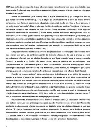 44
1997) que partia do pressuposto de que o homem nascia naturalmente bom e que a sociedade é que
o corrompia. A criança é aqui entendida na sua complexidade enquanto criança e deve ser valorizada
através da educação.
Refere Michelle Perrot (Ariè & Duby, 1990, v. 4) que no século XIX “(...) a criança está mais do
que nunca no centro da família” (p. 146). É objeto de um investimento a todos os níveis: afetivo,
certamente, mas também económico, educativo, existencial, tendo em vista o bem comum, é,
portanto, já um “ser social”. Ela é o futuro da família, da nação, da espécie. Também a criança com
deficiência começa a ser pensada de outra forma. Como socializar a diferença? Para isso era
necessário transformar os seus males (Correia, 1997), através de canções expurgatórias, rezas ou
exorcismos, de maneira a que ficassem o mais próximo possível da normalidade ou, pelo menos, que
não incomodassem a normalidade do quotidiano. Mas, neste século, não eram só as práticas populares
e religiosas que tentavam atuar sobre os diferentes, também os médicos e a ciência entraram em cena,
interessando-se pelas deficiências. Lembremo-nos, por exemplo, do famoso caso de Victor, de Itard,
com deficiência mental profunda (Correia, 1995).
É hoje comummente aceite que o advento dos processos de escolarização e da escola se deve,
pelo menos em parte, ao sentimento/sentir da infância, afastando de vez a criança de uma
aprendizagem informal, com os adultos, levando-a a um “lugar próprio” para o ensino: a escola.
Contudo, a escola e a família não eram, ainda, espaços opostos de aprendizagem, mas
complementares, tal como Erasmo (1978) o havia concebido em Civilidade Pueril (deposita toda a
confiança na educação doméstica: é no seio da família e, antes de mais, na imitação dos pais, que a
criança aprenderá costumes e maneiras. No entanto, é na escola que está o futuro da civilidade).
É então no “espaço próprio” para o ensino que a infância passa a ser objeto de atenção e
estudo, e a escola o espaço de saberes específicos. Não passa só a ser vista como agente de
reprodução social, mas também como uma etapa de emancipação dos indivíduos. Os saberes sobre a
infância são o motor da produção dos saberes sobre a escola. Com o século XX, aparecem Freud,
Galton, Binet, Simon e tantos outros que ampliaram os conhecimentos e chegaram à conclusão de que
as crianças diferentes necessitavam de educação, é então que começa a surgir a necessidade da
criação de escolas especiais (Correia, 1997), de as isolar do resto da sociedade e dos seus pares. É,
pois, o surgimento de uma outra forma de segregação/exclusão.
Inevitavelmente, a “escola nova” passa a criticar a “escola velha”, a tradicional; a forma como
esta trata os alunos, as suas práticas pedagógicas, a partir de uma conceção errada da infância: não
aceitando a criança como criança, mas como um depósito onde os adultos colocavam a vida dos
adultos. “A criança, brincando, elabora, remói um pensamento, faz as suas experiências e forma os
seus conceitos. Os seus recursos, para este fim, não são o pensamento puro, a abstração do adulto
(...)” (Lisboa, 1933, p. 5). Os teóricos da “escola nova” viam os princípios da “escola tradicional” como
desadequados às aceleradas mudanças do fim do século XIX e princípios do século XX.
 