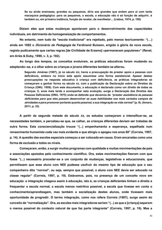 45
Se eu ainda ensinasse, grandes ou pequenos, diria aos grandes que andam para aí com tanta
macaquice pedagógica: para os pequenos, a escola, a educação não é só função de adquirir, é
também ou, em primeira instância, função de revelar, de manifestar... (Lisboa, 1974, p. 195)
Diziam eles que estas mudanças apontavam para o desenvolvimento das capacidades
individuais, em detrimento da homogeneização de comportamentos.
No entanto, nem tudo da “escola tradicional” era rejeitado, pelo menos teoricamente: “(…)
ainda em 1882 o Dicionário de Pedagogia de Ferdinand Buisson, erigido à glória da nova escola,
regista pudicamente que certas regras [de Civilidade de Erasmo] «permanecem populares»” (Revel,
em Ariès & Duby, 1990, v. 3, p. 182).
Ao longo dos tempos, os conceitos evoluíram, as práticas educativas foram mudando ou
adaptando--se, e o olhar sobre as crianças e jovens diferentes também se alterou.
Segundo Jiménez (1997), já no século XIX, havia a preocupação de prestar apoio a pessoas com
deficiência, embora no início este apoio assumisse uma forma assistencial. Apesar destas
preocupações na resposta educativa à criança com deficiência, as práticas integradoras só
começaram a ganhar forma no século XX, com a publicação da Declaração sobre os Direitos da
Criança (ONU, 1959). Com este documento, a educação é declarada como um direito de todas as
crianças. E, anos mais tarde a acompanhar esta evolução, surge a Declaração dos Direitos das
Pessoas Deficientes (ONU, 1975) onde se defende que devemos de “prestar assistência às pessoas
deficientes para que elas possam desenvolver as suas habilidades nos mais variados campos de
atividades e para promover portanto quanto possível, a sua integração na vida normal” (p. 9). (Amaro,
2011, p. 33)
A partir da segunda metade do século XX, os estudos começaram a intensificar-se, as
necessidades também, e percebeu-se que, se calhar, as crianças diferentes deviam ser tratadas de
outra forma. Esta consciencialização trouxe “(...) empenhamento e esperança, espelhada num
renascimento humanista cada vez mais evidente e que atingiu o apogeu nos anos 60” (Correia, 1997,
p. 14). A questão das escolas especiais começou a ser colocada em causa. Eram encaradas como uma
forma de exclusão a todos os níveis.
Começaram, então, a surgir muitos programas com qualidade e muitas movimentações de pais
e associações apoiados pelo conhecimento científico. Ora, estas movimentações fizeram com que
fosse “(...) necessário proceder-se a um conjunto de mudanças, legislativas e educacionais, que
permitissem que esse aluno com NEE pudesse usufruir do mesmo tipo de educação que o seu
companheiro dito “normal”, ou seja, sempre que possível, o aluno com NEE devia ser educado na
classe regular” (Correia, 1997, p. 19). Estávamos, pois, na presença de um conceito novo em
educação: a integração chegava assim à educação, isto é, as crianças deficientes tinham o direito a
frequentar a escola normal, a escola menos restritiva possível, a escola que tivesse em conta o
conhecimento/aprendizagem, mas também a socialização destes alunos, onde tivessem mais
oportunidade de progredir. O termo integração, como nos refere Correia (1997), surge assim do
conceito de “normalização”. Ora, as escolas mais integradoras seriam “(...) as que a [criança] separam
o menos possível do contexto natural de que faz parte integrante” (Correia, 1997, p. 19). Mas a
 