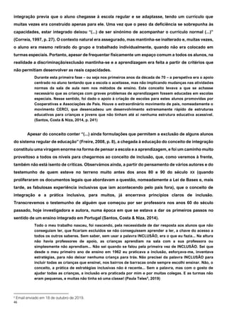 46
integração previa que o aluno chegasse à escola regular e se adaptasse, tendo um currículo que
muitas vezes era construído apenas para ele. Uma vez que o peso da deficiência se sobrepunha às
capacidades, estar integrado deixou “(...) de ser sinónimo de acompanhar o currículo normal (...)”
(Correia, 1997, p. 27). O contexto natural era assegurado, mas mantinha-se inalterado e, muitas vezes,
o aluno era mesmo retirado do grupo e trabalhado individualmente, quando não era colocado em
turmas especiais. Portanto, apesar de frequentar fisicamente um espaço comum a todos os alunos, na
realidade a discriminação/exclusão mantinha-se e a aprendizagem era feita a partir de critérios que
não permitiam desenvolver as reais capacidades.
Durante esta primeira fase – ou seja nos primeiros anos da década de 70 – a perspetiva era o apoio
centrado no aluno tentando que a escola o aceitasse, mas não implicando mudanças nas atividades
normas da sala de aula nem nos métodos de ensino. Este conceito levava a que se achasse
necessário que as crianças com graves problemas de aprendizagem fossem educadas em escolas
especiais. Nesse sentido, foi dado o apoio à criação de escolas para estes alunos promovidas por
Cooperativas e Associações de Pais. Houve o extraordinário movimento de pais, nomeadamente o
movimento CERCI, que desencadeou um desenvolvimento extremamente rápido de estruturas
educativas para crianças e jovens que não tinham até aí nenhuma estrutura educativa acessível.
(Santos, Costa & Niza, 2014, p. 241)
Apesar do conceito conter “(...) ainda formulações que permitem a exclusão de alguns alunos
do sistema regular de educação” (Freire, 2008, p. 8), a chegada à educação do conceito de integração
constituiu uma viragem enorme na forma de pensar a escola e a aprendizagem, e foi um caminho muito
proveitoso a todos os níveis para chegarmos ao conceito de inclusão, que, como veremos à frente,
também não está isento de críticas. Observámos ainda, a partir do pensamento de vários autores e do
testemunho de quem esteve no terreno muito antes dos anos 80 e 90 do século XX (quando
proliferaram os documentos legais que abordavam a questão, nomeadamente a Lei de Bases e, mais
tarde, as fabulosas experiência inclusivas que iam acontecendo pelo país fora), que o conceito de
integração e a prática inclusiva, para muitos, já encerrava princípios claros de inclusão.
Transcrevemos o testemunho de alguém que começou por ser professora nos anos 60 do século
passado, hoje investigadora e autora, numa época em que se estava a dar os primeiros passos no
sentido de um ensino integrado em Portugal (Santos, Costa & Niza, 2014).
Todo o meu trabalho nasceu, foi nascendo, pela necessidade de dar resposta aos alunos que não
conseguiam ler, que ficariam excluídos se não conseguissem aprender a ler, a chave do acesso a
todos os outros saberes. Sem saber, sem usar a palavra INCLUSÃO, era o que eu fazia... Na altura
não havia professores de apoio, as crianças aprendiam na sala com a sua professora ou
simplesmente não aprendiam... Não sei quando se falou pela primeira vez de INCLUSÃO. Sei que
desde o meu primeiro ano de ensino em 1962 eu praticava a inclusão, esforçava-me, inventava
estratégias, para não deixar nenhuma criança para trás. Não precisei da palavra INCLUSÃO para
incluir todas as crianças que ensinei, nos bairros de barracas onde sempre escolhi ensinar. Não, o
conceito, a prática de estratégias inclusivas não é recente... Sem a palavra, mas com o gosto de
ajudar todas as crianças, a inclusão era praticada por mim e por muitas colegas. E as turmas não
eram pequenas, e muitas não tinha só uma classe! (Paula Teles6
, 2019)
6
Email enviado em 18 de outubro de 2019.
 