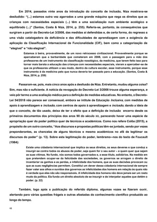 48
Em 2014, passados vinte anos da introdução do conceito de inclusão, Niza mostrava-se
desiludido: “(...) estamos outra vez agarrados a uma grande máquina que nega os direitos que as
crianças com necessidades especiais (...) têm a uma socialização num ambiente ecológico e
equilibrado (...)” (Santos, Costa & Niza, 2014, p. 255). Referia-se, portanto, às consequências que
surgiram a partir do Decreto-Lei 3/2008, das medidas aí defendidas e, de certa forma, do regresso a
uma visão catalogadora da deficiência e das dificuldades de aprendizagem com a exigência da
aplicação da Classificação Internacional de Funcionalidade (CIF), bem como a categorização de
“elegível” e “não elegível”.
Estamos à beira, provavelmente, de um novo retrocesso civilizacional. Provavelmente porque se
aperceberam que a barbaridade que cometeram em 2008, com a passagem para a mão dos
professores de um instrumento de classificação nosológico, da medicina, que terem feito isso para
tornar mais barata a educação das crianças com necessidades especiais, vieram a aperceber-se de
que os professores utilizam a seu modo, dentro da cultura escolar, esse instrumento, porque esse
instrumento é da medicina pelo que nunca deveria ter passado para a educação. (Santos, Costa &
Niza, 2014, p. 259)
Passaram-se, pois, mais cinco anos após a desilusão de Niza. Entretanto, mudou alguma coisa?
Sim, mas não o suficiente. A notícia da revogação do Decreto-Lei 3/2008 trouxe alguma esperança, e
veio pôr termo a uma avaliação médica para a definição de medidas educativas. No entanto, o Decreto-
Lei 54/2018 não parece ser consensual, embora se intitule de Educação Inclusiva, com medidas de
apoio à aprendizagem e inclusão, com centros de apoio à aprendizagem e inclusão, dando a ideia de
que o conceito, de tão usado, deixa de ter o efeito que a definição de inclusão encerra desde os
primeiros documentos dos princípios dos anos 90 do século XX, parecendo haver uma espécie de
apropriação quer do poder político quer de técnicos e académicos. Como nos refere Colôa (2015), a
propósito de um outro conceito, “Aos discursos e propostas políticas têm-se juntado, sendo por vezes
preponderantes, as chancelas de alguns técnicos e mesmo académicos no afã de legitimar os
discursos do poder” (p. 13). Sobre esta legitimação do poder, lembramo--nos do texto de Foucault
(1984):
Existe uma cidadania internacional que implica os seus direitos, os seus deveres e que conduz a
insurgir-se contra todos os abusos de poder, seja quem for o seu autor – e quem quer que sejam
as suas vítimas. No fundo, nós somos todos governados e, a esse título, solidários. Na medida em
que pretendem ocupar-se da felicidade das sociedades, os governos se arrogam o direito de
inventariar os ganhos e as perdas, a infelicidade dos homens, que as suas decisões provocam ou
que as suas negligências permitem. Constitui um dever dessa cidadania internacional de sempre
fazer valer aos olhos e ouvidos dos governos as infelicidades dos homens em relação às quais não
é verdade que eles não são responsáveis. A infelicidade dos homens não deve jamais ser um resto
mudo da política. Ela funda um direito absoluto de se insurgir e de interpelar aqueles que detêm o
poder. (p. 22)
Também, logo após a publicação do referido diploma, algumas vozes se fizeram ouvir,
alertando para várias questões frágeis e outras afastadas do conhecimento científico produzido ao
longo do tempo.
 