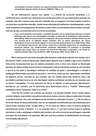 50
comunidades. É preciso, portanto, um conjunto de apoios e de serviços para satisfazer o conjunto de
necessidades especiais dentro da escola. (UNESCO, 1994, p. 21)
Se nos debruçarmos apenas num aspeto: “(...) através de currículos adequados (...)”,
verificamos que o conceito nos remete para uma escola para todos, em que todos devem aprender em
conjunto, mas não a mesma coisa, pois dá a entender que uns seguem o currículo regular e outros o
currículo que a escola bem entender, muitas vezes reforçado de facilitismos e desadequações, muitas
vezes impedindo o prosseguimento de estudos, muitas vezes com atividades desenvolvidas na escola,
mas fora da sala, promovendo uma outra forma de exclusão.
É que, numa perspetiva de inclusão, a equidade educativa não se atinge desenvolvendo currículos
diferentes para alunos com desvantagens marcadas ou baixando as expectativas relativamente a
estes (Wang, 1995), tal como acontece na integração. Até porque inúmeros estudos referem que, de
uma maneira geral, os objetivos desses caminhos mais ou menos alternativos são menos
desafiadores do que os da escola regular e o currículo mais pobre (Fischer et al., 2002; Wang, 1995).
E é reconhecido, hoje em dia, aos alunos a quem não é permitido desenvolver as competências
essenciais básicas, vão, posteriormente, apresentar dificuldades em participar na sociedade
complexa dos nossos dias e em exercer, de uma forma informada e consciente, o seu direito de
cidadania (Galvão, Reis, Freire & Oliveira, 2006; Rodrigues, 2006). (Freire, 2008, p. 9)
Mas o mais grave é que estas situações alternativas ou próprias aconteciam nas escolas com o
Decreto-lei 319/91, antes da Declaração; depois deste diploma, com o 3/2008 e agora com o 54/2018.
Parece-nos incompreensível que um diploma produzido vinte e cinco anos depois da Declaração
apareça com alguns artigos que promovem a integração e mesmo a exclusão (analise-se, por exemplo,
o que lá se diz sobre a abordagem multinível ou medidas de apoio à aprendizagem e inclusão e
pedagogia diferenciada e perceba-se que esta é uma forma, ainda que por vezes pareça camuflada,
de etiquetar alunos; perceba--se, por exemplo, que um modelo como este, dinâmico, está a ser
percebido e aplicado como se de uma abordagem estática se tratasse; perceba-se, por exemplo, que
os alunos “catalogados” no nível adicional, se não já no seletivo, aí permanecerão eternamente9
;
perceba-se, por exemplo, que se definirmos para determinado aluno a “medida” diferenciação
pedagógica, ficará a pergunta. Então e os outros?
Tudo isto foi criando (vai criando) nas escolas, e as escolas também foram criando alguns
(muitos) refúgios, mas também nas políticas educativas locais e centrais, ideias erradas sobre inclusão
e escolas inclusivas. Ora, uma verdadeira escola inclusiva ou educação inclusiva “(...) não se refere à
forma de educar os alunos deficientes, mas sim às respostas diversificadas que são mobilizadas para
educar todo e qualquer aluno” (Colôa, 2018, p. 11). É, como nos refere o autor no mesmo parágrafo,
parafraseando Kricke e Neubert, “(...) um princípio ético (...)” que deve nortear todas as políticas
educativas e toda a pedagogia e didática das escolas e de outros locais de aprendizagem, seguindo
princípios de diversidade e de equidade. Mas será que isto acontece verdadeiramente nas diversas
comunidades educativas?
9
Joaquim Colôa (2019, outubro). Pós-graduação em Necessidades Educativas Especiais. ISEC-Lisboa.
 