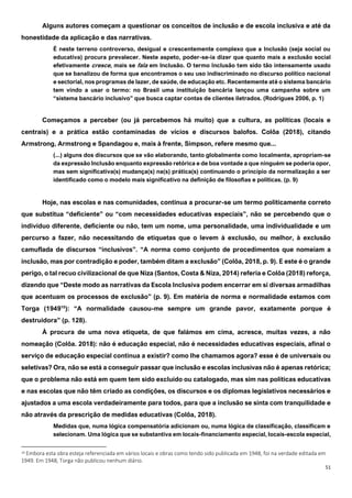 51
Alguns autores começam a questionar os conceitos de inclusão e de escola inclusiva e até da
honestidade da aplicação e das narrativas.
É neste terreno controverso, desigual e crescentemente complexo que a Inclusão (seja social ou
educativa) procura prevalecer. Neste aspeto, poder-se-ia dizer que quanto mais a exclusão social
efetivamente cresce, mais se fala em Inclusão. O termo Inclusão tem sido tão intensamente usado
que se banalizou de forma que encontramos o seu uso indiscriminado no discurso político nacional
e sectorial, nos programas de lazer, de saúde, de educação etc. Recentemente até́ o sistema bancário
tem vindo a usar o termo: no Brasil uma instituição bancária lançou uma campanha sobre um
“sistema bancário inclusivo” que busca captar contas de clientes iletrados. (Rodrigues 2006, p. 1)
Começamos a perceber (ou já percebemos há muito) que a cultura, as políticas (locais e
centrais) e a prática estão contaminadas de vícios e discursos balofos. Colôa (2018), citando
Armstrong, Armstrong e Spandagou e, mais à frente, Simpson, refere mesmo que...
(...) alguns dos discursos que se vão elaborando, tanto globalmente como localmente, apropriam-se
da expressão Inclusão enquanto expressão retórica e de boa vontade a que ninguém se poderia opor,
mas sem significativa(s) mudança(s) na(s) prática(s) continuando o princípio da normalização a ser
identificado como o modelo mais significativo na definição de filosofias e políticas. (p. 9)
Hoje, nas escolas e nas comunidades, continua a procurar-se um termo politicamente correto
que substitua “deficiente” ou “com necessidades educativas especiais”, não se percebendo que o
indivíduo diferente, deficiente ou não, tem um nome, uma personalidade, uma individualidade e um
percurso a fazer, não necessitando de etiquetas que o levem à exclusão, ou melhor, à exclusão
camuflada de discursos “inclusivos”. “A norma como conjunto de procedimentos que nomeiam a
inclusão, mas por contradição e poder, também ditam a exclusão” (Colôa, 2018, p. 9). E este é o grande
perigo, o tal recuo civilizacional de que Niza (Santos, Costa & Niza, 2014) referia e Colôa (2018) reforça,
dizendo que “Deste modo as narrativas da Escola Inclusiva podem encerrar em si diversas armadilhas
que acentuam os processos de exclusão” (p. 9). Em matéria de norma e normalidade estamos com
Torga (194910
): “A normalidade causou-me sempre um grande pavor, exatamente porque é
destruidora” (p. 128).
À procura de uma nova etiqueta, de que falámos em cima, acresce, muitas vezes, a não
nomeação (Colôa. 2018): não é educação especial, não é necessidades educativas especiais, afinal o
serviço de educação especial continua a existir? como lhe chamamos agora? esse é de universais ou
seletivas? Ora, não se está a conseguir passar que inclusão e escolas inclusivas não é apenas retórica;
que o problema não está em quem tem sido excluído ou catalogado, mas sim nas políticas educativas
e nas escolas que não têm criado as condições, os discursos e os diplomas legislativos necessários e
ajustados a uma escola verdadeiramente para todos, para que a inclusão se sinta com tranquilidade e
não através da prescrição de medidas educativas (Colôa, 2018).
Medidas que, numa lógica compensatória adicionam ou, numa lógica de classificação, classificam e
selecionam. Uma lógica que se substantiva em locais-financiamento especial, locais-escola especial,
10 Embora esta obra esteja referenciada em vários locais e obras como tendo sido publicada em 1948, foi na verdade editada em
1949. Em 1948, Torga não publicou nenhum diário.
 