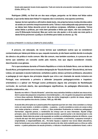 52
locais-sala especial, locais níveis especiais. Tudo em nome de uma escolar nomeada como inclusiva.
(Colôa, 2018, p. 10)
Rodrigues (2006), no final de um dos seus artigos, pergunta: se há ideias mal feitas sobre
inclusão, o que serão ideias bem feitas? A resposta não é conclusiva, mas aponta caminhos.
Apesar do tom opinativo e afirmativo deste texto, nós próprios temos muitas dúvidas sobre
se existe um caminho inequivocamente certo. Talvez o mais adequado seja pensarmos que
as ideias bem feitas deverão provir de práticas corajosas, refletidas e apoiadas. Talvez
estas ideias e práticas, por mais bem pensadas e feitas que sejam, não nos conduzam a
uma EI [Educação Inclusiva]. Mas por certo nos vão ajudar a vê-la cada vez mais perto e
desta forma promover a justiça e os direitos para todos os alunos. (p. 16)
A ESCOLA ATRAENTE E A ESCOLA COMPLETA (DISCUSSÃO)
A procura, em educação, de novos termos que substituam outros que se consideram
contaminados por ideias pré-feitas ou que, naquele momento, já não fazem sentido devido à evolução
da ciência e da prática é muito comum. Não tão comum, mas também acontece, é a procura de um
termo que substitua um conceito aceite pela maioria, mas que alguns consideram viciado,
desvirtuando a sua génese.
Foi o que aconteceu durante a Primeira República e o início do Estado Novo, com as ideias da
Escola Nova, principalmente com a inovadora designação de “Escola Atraente” (Escola Ativa), de Irene
Lisboa, em oposição à escola tradicional, verbalista e pobre, talvez a primeira professora, educadora
e pedagoga já com alguns dos princípios daquilo que viria a ser chamado de escola inclusiva em
Portugal, mas certamente a primeira a defender (enquanto pedagoga/cronista e inspetora-
orientadora) e a aplicar em Portugal (como professora) alguns dos princípios da flexibilização
curricular, do currículo aberto, das aprendizagens significativas, da pedagogia diferenciada, do
trabalho colaborativo, etc.
Quando me referir à “Escola Atraente”, sairei dos meus estreitos âmbitos e aludirei aos meus erros,
darei o passo das pequenas conquistas e reconsiderações (...) Eu via gosto nos pequenos aprendizes
e tirava disso estímulo. Multiplicava-me, fazia da minha imaginação o jardim da classe, alegria e
recurso dos apetites dos alunos. (Lisboa, 1926, pp. 405-406)
A escola dita ativa opõe-se à passiva pelos fins especiais que tem em vista. Uma considera a criança
como um vaso recetor, o cérebro a mobilar, - a passiva, - a outra considera-a como um corpo e alma
com molas próprias a acionar, - a ativa (...) Que pretendem finalmente os modernos pedagogos?
Harmonizar, segundo parece, o rendimento da criança com os seus interesses. Àquele antigo
princípio, seco, do rendimento ou aproveitamento escolar, querem juntar o do natural prazer e o da
expansão. Nesta ideia de prazer e de expansão se contêm as satisfações próprias da infância, a que
a escola até aqui não dava grande importância: a curiosidade, o movimento, a pequena invenção e
originalidade, a responsabilidade, etc... Há tanta riqueza a explorar nos novos ideais educativos,
tanto horizonte para uma melhor conceção da escola e da vida, tanto subsídio para a crítica ao velho
ensino – o pobre psitacismo da escola primária, o ridículo e insuficiente academismo liceal, e até o
 