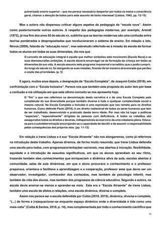 53
pulverizado ensino superior – que me parece necessário despertar por todos os meios a consciência
geral, chamar a atenção de todos para este assunto de tanto interesse! (Lisboa, 1942, pp. 12-15)
Mas a autora não dispensou criticar alguns aspetos da pedagogia da “escola nova”. Assim
como posteriormente outros autores. A respeito das pedagogias modernas, por exemplo, Arendt
(1972), já nos fins dos anos 50 do século XX, sublinha que as teorias modernas são uma confusão entre
teorias ponderadas e despropositadas que revolucionaram o sistema de ensino. Em relação a isto,
Nóvoa (2009), falando da “educação nova”, mas sobretudo referindo-se à missão da escola de formar
todos os alunos em todas as suas dimensões, diz-nos que
O conceito de educação integral é aquele que melhor simboliza este movimento [Escola Nova] e as
suas desmesuradas ambições. A escola deveria encarregar-se da formação da criança em todas as
dimensões da sua vida. A escola assumiu este programa impossível e acreditou que o podia cumprir.
Ao longo do século XX, foi alargando as suas missões, ficando de tal maneira atravancada que perdeu
a noção das prioridades. (p. 5)
E agora, muitos anos depois, a designação de “Escola Completa”, de Joaquim Colôa (2018), em
confrontação com a “Escola Inclusiva”. Parece-nos que também esta proposta do autor tem por base
a confusão e má utilização em que este último conceito se nos apresenta hoje.
O “fim” a que nos referimos na denominação desta narrativa é o de uma Escola Completa pela
completude da sua diversidade porque também diversa é toda e qualquer complexidade social e
mesmo natural. Na Escola Completa a Inclusão é uma expressão que nos remete para os direitos
humanos. Como defende Paulo (2016), é um direito inalienável de todos os seres humanos que tem
de ser trabalhado, desenvolvido e praticado desde tenra idade. Por isso não há lugar a políticas
“especiais”, “especialmente” dirigidas às pessoas com deficiência. A todos os cidadãos são
assegurados todos os direitos e deveres, indispensáveis ao exercício de uma cidadania plena. Educa-
se para a autodeterminação encorajando-se a capacidade de decidir e de assumir a responsabilidade
pelas consequências dos próprios atos. (pp. 11-12)
Em relação a Irene Lisboa e à sua “Escola Atraente” não nos alongaremos, como já referimos
na introdução deste trabalho. Apenas diremos, de forma muito resumida, que Irene Lisboa defendia
uma escola para todos, com programas/orientações nacionais, mas abertos à inovação, flexibilidade,
equidade e à introdução de assuntos significativos, em que os alunos aprendiam ao seu ritmo,
trazendo também eles conhecimentos que enriqueciam a dinâmica ativa da aula; escolas abertas à
comunidade, salas de aula dinâmicas, em que o aluno procurava o conhecimento e o professor
preparava, orientava e facilitava a aprendizagem e a cooperação, professor esse que devia ser um
observador, investigador, conhecedor dos conteúdos, mas também da psicologia infantil, mas
também da vida dos alunos, mas também dos progressos da ciência educativa. Segundo a autora, na
escola devia ensinar-se menos e aprender-se mais. Esta era a “Escola Atraente” de Irene Lisboa,
também uma escola de afetos e relações, uma escola dinâmica, diversa e completa.
Assim nos parece ser a escola defendida por Colôa (2018, 2019), dinâmica, diversa e completa,
“(...) de forma a (re)equacionar-se enquanto espaço dinâmico onde a diversidade é tida como uma
mais-valia” (Colôa & Santos, 2016, p. 14), mas complementada por todo o conhecimento científico que
 