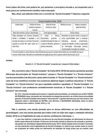 54
Irene Lisboa não tinha, nem poderia ter, por pertencer a uma época recuada e, se comparada com a
atual, parca em conhecimento científico sobre educação.
Mas, afinal, que defende Colôa com o conceito de “Escola Completa”? Vejamos a seguinte
síntese:
Quadro 3 – A “Escola Completa” proposta por Joaquim Colôa (adap.)
Ora, à primeira vista a “Escola Completa” de Colôa (2018, 2019) não parece apresentar grandes
diferenças dos princípios da “Escola Inclusiva”, porque a “Escola Completa” é a “Escola Inclusiva”
nua de preconceitos e de discursos vazios sobre inclusão. A “Escola Completa” é a “Escola Inclusiva”
vazia de erros científicos incluídos nos sucessivos diplomas legais e políticas educativas. A “Escola
Completa” é a “Escola Inclusiva” em que a equidade substitui a igualdade. A “Escola Completa” é a
“Escola Inclusiva” com professores verdadeiramente inclusivos. A “Escola Completa” é a “Escola
Inclusiva” sem exclusão.
No “fim” a Escola Completa será sempre o respeito pela pluralidade, um ambiente que acolhe TODAS
AS PESSOAS e que, recusando ser meramente um espaço de encontro, se vivifica numa comunidade
genuína. A Escola Completa será sempre “locais plurais” e gentes diversas que, por isso mesmo, não
elaboram sobre a identidade do OUTRO, mas afirmam a SUA/NOSSA identidade, tanto no plano
individual como coletivo. (Colôa, 2018, p. 13)
Não é, portanto, uma escola pensada para os alunos deficientes ou com dificuldades de
aprendizagem, mas uma escola pensada para todos como um todo sem negar a realidade individual
(Colôa, 2019) ou as fragilidades de cada um (alunos, professores, lideranças...)
(...) por isso reafirmo o imperativo do discurso de uma Escola Completa, em detrimento do discurso
tantas vezes etéreo da Inclusão. O discurso da Inclusão remete ao discurso da exclusão e, portanto,
não podem ser abordados independentemente (Laes, 2017). Nesta relação entre inclusão e exclusão,
um dos elementos mais fragilizadores da Escola Completa é a retórica que muitas vezes se centra
em propostas de médio prazo em detrimento de soluções de longo prazo que se avaliam mais
 