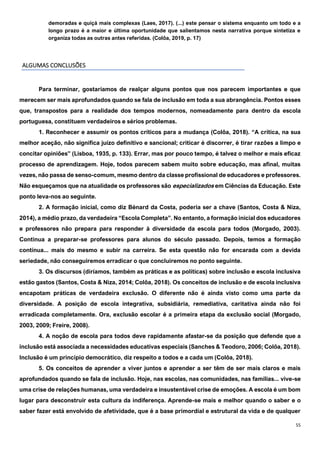 55
demoradas e quiçá mais complexas (Laes, 2017). (...) este pensar o sistema enquanto um todo e a
longo prazo é a maior e última oportunidade que salientamos nesta narrativa porque sintetiza e
organiza todas as outras antes referidas. (Colôa, 2019, p. 17)
ALGUMAS CONCLUSÕES
Para terminar, gostaríamos de realçar alguns pontos que nos parecem importantes e que
merecem ser mais aprofundados quando se fala de inclusão em toda a sua abrangência. Pontos esses
que, transpostos para a realidade dos tempos modernos, nomeadamente para dentro da escola
portuguesa, constituem verdadeiros e sérios problemas.
1. Reconhecer e assumir os pontos críticos para a mudança (Colôa, 2018). “A crítica, na sua
melhor aceção, não significa juízo definitivo e sancional; criticar é discorrer, é tirar razões a limpo e
concitar opiniões” (Lisboa, 1935, p. 133). Errar, mas por pouco tempo, é talvez o melhor e mais eficaz
processo de aprendizagem. Hoje, todos parecem sabem muito sobre educação, mas afinal, muitas
vezes, não passa de senso-comum, mesmo dentro da classe profissional de educadores e professores.
Não esqueçamos que na atualidade os professores são especializados em Ciências da Educação. Este
ponto leva-nos ao seguinte.
2. A formação inicial, como diz Bénard da Costa, poderia ser a chave (Santos, Costa & Niza,
2014), a médio prazo, da verdadeira “Escola Completa”. No entanto, a formação inicial dos educadores
e professores não prepara para responder à diversidade da escola para todos (Morgado, 2003).
Continua a preparar-se professores para alunos do século passado. Depois, temos a formação
contínua... mais do mesmo e subir na carreira. Se esta questão não for encarada com a devida
seriedade, não conseguiremos erradicar o que concluiremos no ponto seguinte.
3. Os discursos (diríamos, também as práticas e as políticas) sobre inclusão e escola inclusiva
estão gastos (Santos, Costa & Niza, 2014; Colôa, 2018). Os conceitos de inclusão e de escola inclusiva
encapotam práticas de verdadeira exclusão. O diferente não é ainda visto como uma parte da
diversidade. A posição de escola integrativa, subsidiária, remediativa, caritativa ainda não foi
erradicada completamente. Ora, exclusão escolar é a primeira etapa da exclusão social (Morgado,
2003, 2009; Freire, 2008).
4. A noção de escola para todos deve rapidamente afastar-se da posição que defende que a
inclusão está associada a necessidades educativas especiais (Sanches & Teodoro, 2006; Colôa, 2018).
Inclusão é um princípio democrático, diz respeito a todos e a cada um (Colôa, 2018).
5. Os conceitos de aprender a viver juntos e aprender a ser têm de ser mais claros e mais
aprofundados quando se fala de inclusão. Hoje, nas escolas, nas comunidades, nas famílias... vive-se
uma crise de relações humanas, uma verdadeira e insustentável crise de emoções. A escola é um bom
lugar para desconstruir esta cultura da indiferença. Aprende-se mais e melhor quando o saber e o
saber fazer está envolvido de afetividade, que é a base primordial e estrutural da vida e de qualquer
 