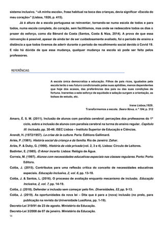 56
sistema inclusivo. “«A minha escola», frase habitual na boca das crianças, devia significar «Escola do
meu coração»” (Lisboa, 1926, p. 415).
Já é altura de a escola portuguesa se reinventar, tornando-se numa escola de todos e para
todos, numa escola completa, do coração, sem facilitismos, mas onde se redescobre todos os dias o
prazer do esforço, como diz Bénard da Costa (Santos, Costa & Niza, 2014). A prova de que essa
reinvenção é possível, apesar de ainda ter de ser cuidadosamente avaliado, foi o período de ensino a
distância a que todos tivemos de aderir durante o período de recolhimento social devido à Covid 19.
E não há dúvida de que essa mudança, qualquer mudança na escola só pode ser feita pelos
professores.
REFERÊNCIAS
Transformemos a escola. Seara Nova, n.º 164, p. 312
Amaro, É. S. M. (2011). Inclusão de alunos com paralisia cerebral: perceções dos professores do 1º
ciclo, sobre a inclusão de alunos com paralisia cerebral na turma do ensino regular. Capítulo
III: Inclusão, pp. 30-46. ISEC Lisboa – Instituto Superior de Educação e Ciências.
Arendt, H. (1972/1957). La crise de la culture. Paris: Éditions Gallimard.
Ariès, P. (1981). História social da criança e da família. Rio de Janeiro: Zahar.
Ariès, P. & Duby, G. (1990). História da vida privada (vol. 2, 3 e 4). Lisboa: Círculo de Leitores.
Badinter, E. (1985). O Amor incerto. Lisboa: Relógio de Água.
Correia, M. (1997). Alunos com necessidades educativas especiais nas classes regulares. Porto: Porto
Editora.
Colôa, J. (2015). Contributos para uma reflexão crítica do conceito de necessidades educativas
especiais. Educação Inclusiva, 2, vol. 6, pp. 13-18.
Colôa, J. & Santos, L. (2016). O processo de avaliação enquanto mecanismo de inclusão. Educação
Inclusiva, 2, vol. 7, pp. 14-19.
Colôa, J. (2018). Defender a inclusão sem começar pelo fim. Diversidades, 53, pp. 9-13.
Colôa, J. (2019). As oportunidades da nova lei – Dita que é para a (nova) inclusão (no prelo, para
publicação na revista da Universidade Lusófona, pp. 1-19).
Decreto-Lei 319/91 de 23 de agosto. Ministério da Educação.
Decreto-Lei 3/2008 de 07 de janeiro. Ministério da Educação.
A escola única democratiza a educação. Filhos de pais ricos, igualados pela
escola terão o seu futuro condicionado pelas suas aptidões, menos dependentes
que hoje dos acasos, das preferências dos pais ou das suas condições de
fortuna. Inerentes a este esforço de equidade e seleção surgem a orientação, as
bolsas de estudo, etc.
Irene Lisboa,1929.
 