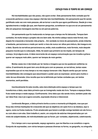 5
ESPAÇO PARA O TEMPO DE UM COMEÇO
Há inevitabilidades que não posso, não quero evitar. Este pensamento feito vontade que foi
crescendo pertence a esse meu espaço vital das tais inevitabilidades. Um pensamento que foi sendo
partilhado cada vez com mais pessoas, até se tornar o escrito que agora partilhamos. Desde já o meu
agradecimento a tod@s @s que, sem fazerem perguntas, acreditaram no que era só um pensamento
dito em pequenas mensagens escritas ou em parcas palavras.
Um pensamento que fui madurando no tempo que o tempo me foi deixando. Tempos bem
contados, há muito tempo o projeto não era bem este. Na minha cabeça nascia mais formal, mas
depois foi crescendo e tomando vida própria… Em verdade no início do pensamento, ainda imberbe
e hesitante, percecionava o medo por sentir o risco de nunca ver olhos para leitura, tão insegura era
a ideia. Quanto às narrativas percecionava-as, então, mais académicas, mais formais, mais daquele
pequeno mundo que é a educação. Aliás, foi assim que primeiro se me impôs, em tempos de
começo, há já alguns anos. A ideia recorrente de um espaço comunicação que me invadia e gritava
querer ser espaços mais além, querer ser tempos de mais gentes.
Muitas vezes me vi derrotado por ler textos e imagens que se me quedavam solitárias na
rotina. O sentimento de quem tem uma dívida para com as pessoas, as narrativas, tantas vezes
expressões que só no meu tempo e no meu espaço tomavam vida. Depois sentia que por outras
inevitabilidades não conseguia que assumissem o poder para se expressar, serem para muitos o
valor da sua dimensão. Uma revolta que me ia definindo por tantas vontades que, em tantos
momentos, senti perdidas.
Inevitavelmente foi esta revolta, esta clara distinção entre espaço e tempo que me
transformou a ideia, essa ideia primeira que se transgrediu neste ato livre. Tempos e espaços feitos
fruto neste tempo e neste espaço. Confinamento. Uma ideia que não sendo início, também pode não
ser ideia final, mas é já e agora conceito, expressão diversa e intencional.
Lembrando Bergson, a ideia primeira tenho-a como o momento privilegiado, mas que por
força das minhas hesitações foi crescendo até que se objetivou em ação livre e se destaca, aqui e
agora, como os frutos maduros. Fruto amadurado que tomei e outr@s comigo também em ato livre e
eu com eles e com elas. Este trabalho é, assim, um conjunto de estórias interpenetradas por um
misto de subjetividades, de individualidades que se foram, por vontades, objetivando, coletivizando.
Foi o tempo com a sua opressão, espaço agressivo, que me libertou e se constituiu o agora.
Conjunto de expressões, com vários tempos e pessoas diversas na forma, na geografia, na ortografia
 