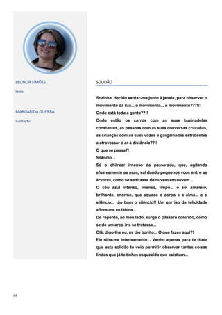 64
LEONOR SIMÕES
texto
MARGARIDA GUERRA
ilustração
SOLIDÃO
Sozinha, decido sentar-me junto á janela, para observar o
movimento da rua... o movimento... o movimento???!!!
Onde está toda a gente??!!
Onde estão os carros com as suas buzinadelas
constantes, as pessoas com as suas conversas cruzadas,
as crianças com as suas vozes e gargalhadas estridentes
a atravessar o ar à distância??!!
O que se passa?!
Silêncio...
Só o chilrear intenso da passarada, que, agitando
efusivamente as asas, vai dando pequenos voos entre as
árvores, como se saltitasse de nuvem em nuvem...
O céu azul intenso, imenso, limpo... o sol amarelo,
brilhante, enorme, que aquece o corpo e a alma... e o
silêncio... tão bom o silêncio!! Um sorriso de felicidade
aflora-me os lábios...
De repente, ao meu lado, surge o pássaro colorido, como
se de um arco-íris se tratasse...
Olá, digo-lhe eu, és tão bonito... O que fazes aqui?!
Ele olha-me intensamente... Venho apenas para te dizer
que esta solidão te veio permitir observar tantas coisas
lindas que já te tinhas esquecido que existiam...
 